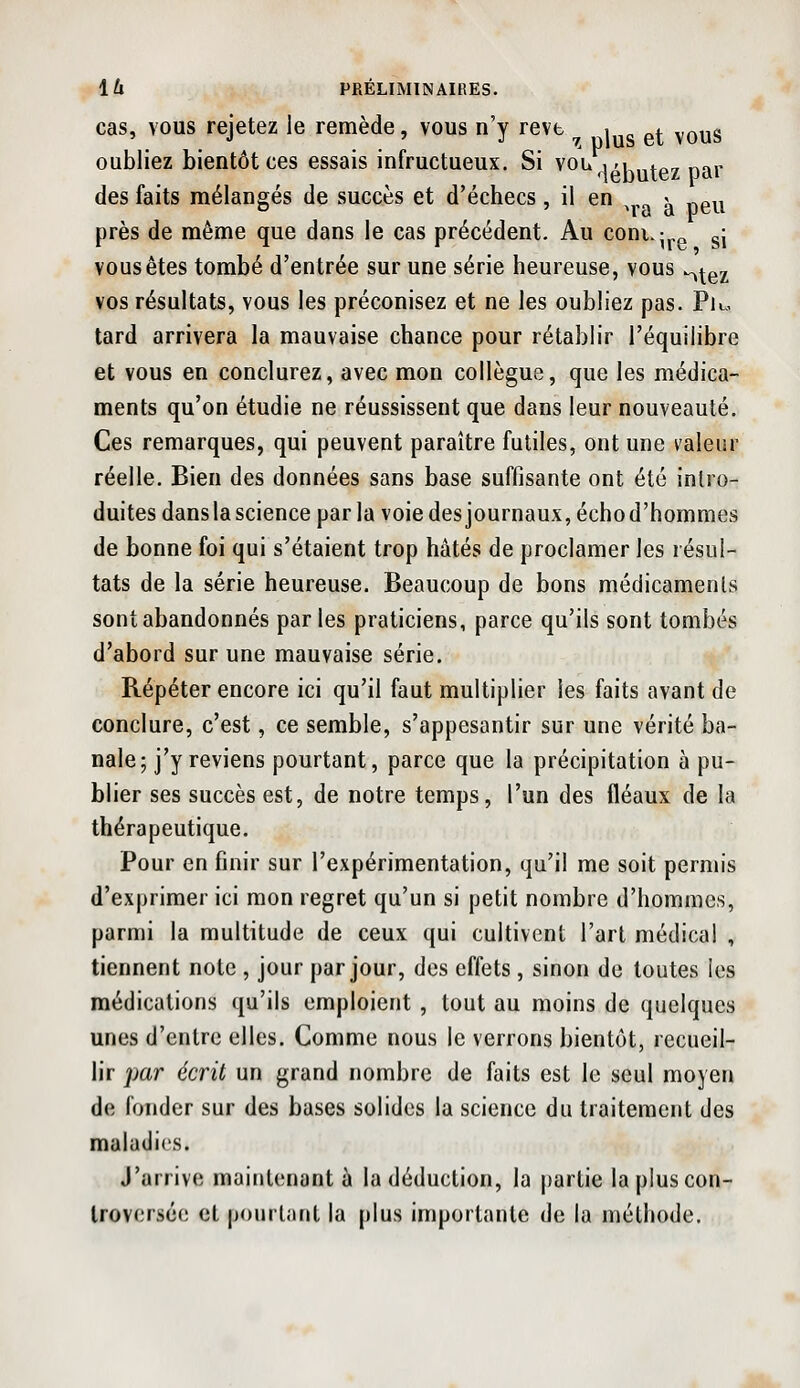 cas, VOUS rejetez le remède, vous n'y revt ^ , ^^ ^^yg oubliez bientôt ces essais infructueux. Si vou im ^^^ nar des faits mélangés de succès et d'échecs , il en ^ «g^^ près de même que dans le cas précédent. Au coni.-,^ gj vous êtes tombé d'entrée sur une série heureuse, vous ^^^^ vos résultats, vous les préconisez et ne les oubliez pas. Pu. tard arrivera la mauvaise chance pour rétablir l'équilibre et vous en conclurez, avec mon collègue, que les médica- ments qu'on étudie ne réussissent que dans leur nouveauté. Ces remarques, qui peuvent paraître futiles, ont une valeur réelle. Bien des données sans base suffisante ont été intro- duites dansla science par la voie des journaux, écho d'hommes de bonne foi qui s'étaient trop hâtés de proclamer les résul- tats de la série heureuse. Beaucoup de bons médicaments sont abandonnés parles praticiens, parce qu'ils sont tombés d'abord sur une mauvaise série. Répéter encore ici qu'il faut multiplier les faits avant de conclure, c'est, ce semble, s'appesantir sur une vérité ba- nale; j'y reviens pourtant, parce que la précipitation à pu- blier ses succès est, de notre temps, l'un des fléaux de la thérapeutique. Pour en finir sur l'expérimentation, qu'il me soit permis d'exprimer ici mon regret qu'un si petit nombre d'hommes, parmi la multitude de ceux qui cultivent l'art médical , tiennent note , jour par jour, des effets , sinon de toutes les médications qu'ils emploient , tout au moins de quelques unes d'entre elles. Comme nous le verrons bientôt, recueil- lir j)ar écrit un grand nombre de faits est le seul moyen de fonder sur des bases solides la science du traitement des maladies. J'arrive maintenant à la déduction, la partie la plus con- troversée et pourtant la plus importante de la méthode.