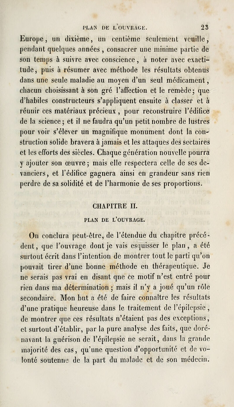 Europe, un dixième, un centième seulement veuille, pendant quelques années , consacrer une minime partie de son temps à suivre avec conscience, à noter avec exacti- tude, puis à résumer avec méthode les résultats obtenus dans une seule maladie au moyen d'un seul médicament, chacun choisissant à son gré l'affection et le remède; que d'habiles constructeurs s'appliquent ensuite à classer et à réunir ces matériaux précieux , pour reconstruire l'édifice de la science; et il ne faudra qu'un petit nombre de lustres pour voir s'élever un magnifique monument dont la con- struction solide bravera à jamais et les attaques des sectaires et les efforts des siècles. Chaque génération nouvelle pourra y ajouter son œuvre ; mais elle respectera celle de ses de- vanciers, et l'édifice gagnera ainsi en grandeur sans rien perdre de sa solidité et de l'harmonie de ses proportions. CHAPITRE IL PLAN DE l'ouvrage. On conclura peut-être, de l'étendue du chapitre précé- dent, que l'ouvrage dont je vais esquisser le plan, a été surtout écrit dans l'intention de montrer tout le parti qu'on pouvait tirer d'une bonne méthode en thérapeutique. Je ne serais pas vrai en disant qne ce motif n'est entré pour rien dans ma détermination ; mais il n'y a joué qu'un rôle secondaire. Mon but a été de faire connaître les résultats d'une pratique heureuse dans le traitement de l'épiiepsie , de montrer que ces résultats n'étaient pas des exceptions, et surtout d'étabHr, par la pure analyse des faits, que doré- navant la guérison de l'épiiepsie ne serait, dans la grande majorité des cas, qu'une question d'opportunité et de vo- lonté soutenne de la part du malade et de son médecin.