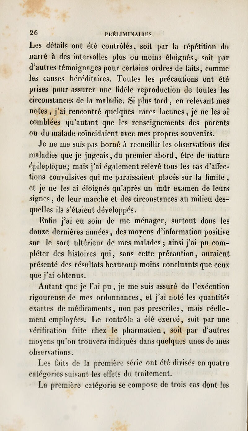 Les détails ont été contrôlés, soit par la répétition du narré à des intervalles plus ou moins éloignés, soit par d'autres témoignages pour certains ordres de faits, comme les causes héréditaires. Toutes les précautions ont été prises pour assurer une fidèle reproduction de toutes les circonstances de la maladie. Si plus tard , en relevant mes notes , j'ai rencontré quelques rares lacunes , je ne les ai comblées qu'autant que les renseignements des parents ou du malade coïncidaient avec mes propres souvenirs. Je ne me suis pas borné à recueillir les observations des maladies que je jugeais, du premier abord, être de nature épileptique; mais j'ai également relevé tous les cas d'affec- tions convulsives qui me paraissaient placés sur la limite , et je ne les ai éloignés qu'après un mûr examen de leurs signes, de leur marche et des circonstances au milieu des- quelles ils s'étaient développés. Enfin j'ai eu soin de me ménager, surtout dans les douze dernières années, des moyens d'information positive sur le sort ultérieur de mes malades ; ainsi j'ai pu com- pléter des histoires qui, sans cette précaution, auraient présenté des résultats beaucoup moins concluants que ceux que j'ai obtenus. Autant que je l'ai pu, je me suis assuré de l'exécution rigoureuse de mes ordonnances, et j'ai noté les quantités exactes de médicaments, non pas prescrites, mais réelle- ment employées. Le contrôle a été exercé, soit par une vérification faite chez le pharmacien , soit par d'autres moyens qu'on trouvera indiqués dans quelques unes de mes observations. Les faits de la première série ont été divisés en quatre catégories suivant les effets du traitement. La première catégorie se compose de trois cas dont les