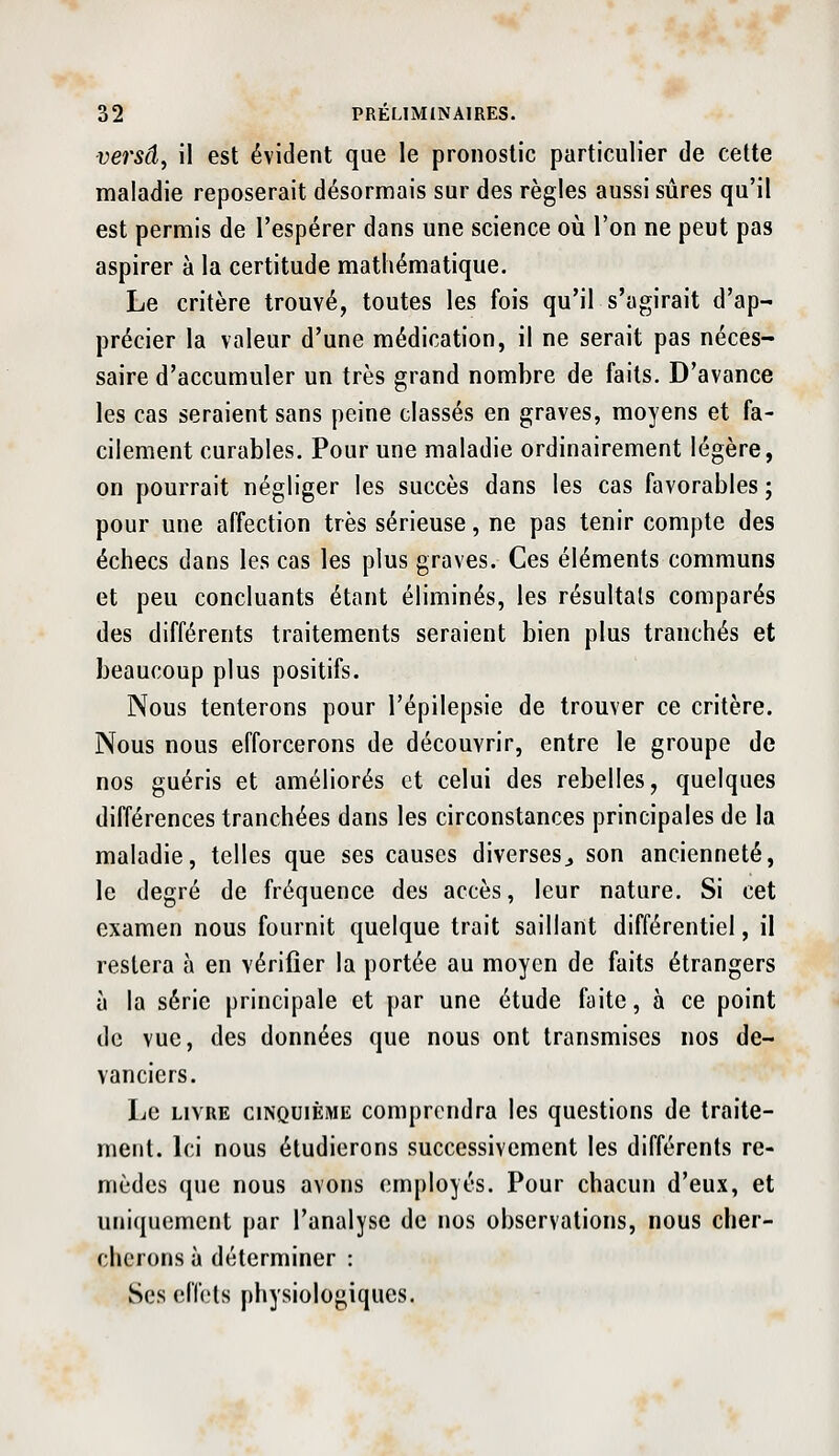 versd, il est évident que le pronostic particulier de cette maladie reposerait désormais sur des règles aussi sûres qu'il est permis de l'espérer dans une science où l'on ne peut pas aspirer à la certitude mathématique. Le critère trouvé, toutes les fois qu'il s'agirait d'ap- précier la valeur d'une médication, il ne serait pas néces- saire d'accumuler un très grand nombre de faits. D'avance les cas seraient sans peine classés en graves, moyens et fa- cilement curables. Pour une maladie ordinairement légère, on pourrait négliger les succès dans les cas favorables ; pour une affection très sérieuse, ne pas tenir compte des échecs dans les cas les plus graves. Ces éléments communs et peu concluants étant éliminés, les résultais comparés des différents traitements seraient bien plus tranchés et beaucoup plus positifs. Nous tenterons pour l'épilepsie de trouver ce critère. Nous nous efforcerons de découvrir, entre le groupe de nos guéris et améliorés et celui des rebelles, quelques différences tranchées dans les circonstances principales de la maladie, telles que ses causes diverses^ son ancienneté, le degré de fréquence des accès, leur nature. Si cet examen nous fournit quelque trait saillant différentiel, il restera à en vérifier la portée au moyen de faits étrangers à la série principale et par une étude faite, à ce point de vue, des données que nous ont transmises nos de- vanciers. Le LIVRE CINQUIÈME Comprendra les questions de traite- ment. Ici nous étudierons successivement les différents re- mèdes que nous avons employés. Pour chacun d'eux, et uniquement par l'analyse de nos observations, nous cher- cherons à déterminer : Ses effets physiologiques.