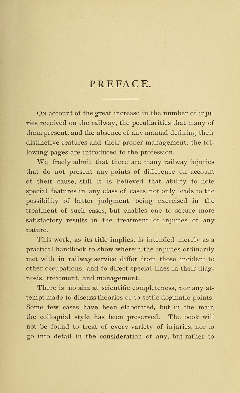 PREFACE. On account of the great increase in the number of inju- ries received on the railway, the peculiarities that many of them present, and the absence of any manual defining their distinctive features and their proper management, the fol- lowing pages are introduced to the profession. We freely admit that there are many railway injuries that do not present any points of difference on account of their cause, still it is believed that ability to note special features in any class of cases not only leads to the possibility of better judgment being exercised in the treatment of such cases, but enables one to secure more satisfactory results in the treatment of injuries of any nature. This work, as its title implies, is intended merely as a practical handbook to show wherein the injuries ordinarily met with in railway service differ from those incident to other occupations, and to direct special lines in their diag- nosis, treatment, and management. There is no aim at scientific completeness, nor any at- tempt made to discuss theories or to settle dogmatic points. Some few cases have been elaborated, but in the main the colloquial style has been preserved. The book will not be found to treat of every variety of injuries, nor to go into detail in the consideration of any, but rather to