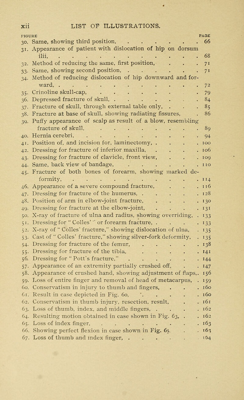 FIGURE PASE 30. Same, showing third position, 66 31. Appearance of patient with dislocation of hip on dorsum ilii 68 32. Method of reducing the same, first position, . . .71 33. Same, showing second position 71 34. Method of reducing dislocation of hip downward and for- ward, 72 35. Crinoline skull-cap, 79 36. Depressed fracture of skull, .84 t,j. Fracture of skull, through external table only, . . .85 38. Fracture at base of skull, showing radiating fissures, . 86 39. Puffy appearance of scalp as result of a blow, resembling fracture of skull, . . 89 40. Hernia cerebri, 94 41. Position of, and incision for, laminectomy, .... 100 42. Dressing for fracture of inferior maxilla, .... 106 43. Dressing for fracture of clavicle, front view, . . .109 44. Same, back view of bandage, . . . . . .110 45. Fracture of both bones of forearm, showing marked de- formity, . . 114 46. Appearance of a severe compound fracture, . . .116 47. Dressing for fracture of the humerus, . . . . .128 48. Position of arm in elbow-joint fracture, . . . .130 49. Dressing for fracture at the elbow-joint, . . . .131 50. X-ray of fracture of ulna and radius, showing overriding, . 133 51. Dressing for  Colles'''or forearm fracture, . . . .133 52. X-ray of  Colles' fracture, showing dislocation of ulna, . 135 53. Cast of  Colles' fracture, showing silver-fork deformity, . 135 54. Dressing for fracture of the femur, 138 55. Dressing for fracture of the tibia, 141 56. Dressing for  Pott's fracture, ...... 144 57. Appearance of an extremity partially crushed off, . . 147 58. Appearance of crushed hand, showing adjustment of flaps,. 156 59. Loss of entire finger and removal of head of metacarpus, . 159 60. Conservatism in injury to thumb and fingers, . . .160 61. Result in case depicted in Fig. 60, '. . . . .160 62. Conservatism in thumb injury, resection, result, . .161 63. Loss of thumb, index, and middle fingers, . . . .162 64. Resulting motion obtained in case shown in Fig. 63, . .162 65. Loss of index finger, 163 66. Showing perfect flexion in case shown in Fig. 65, . . T63 67. Loss of thumb and index finger, . . . . . .164
