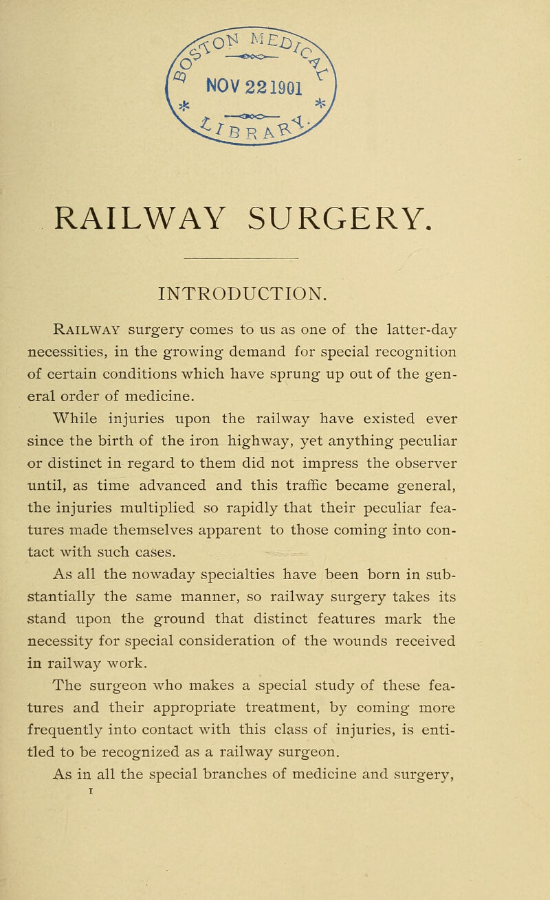 RAILWAY SURGERY. INTRODUCTION. Railway surgery comes to us as one of the latter-day necessities, in the growing demand for special recognition of certain conditions which have sprung up out of the gen- eral order of medicine. While injuries upon the railway have existed ever since the birth of the iron highway, yet anything peculiar or distinct in regard to them did not impress the observer until, as time advanced and this traffic became general, the injuries multiplied so rapidly that their peculiar fea- tures made themselves apparent to those coming into con- tact with such cases. As all the nowaday specialties have been born in sub- stantially the same manner, so railway surgery takes its stand upon the ground that distinct features mark the necessity for special consideration of the wounds received in railway work. The surgeon who makes a special study of these fea- tures and their appropriate treatment, by coming more frequently into contact with this class of injuries, is enti- tled to be recognized as a railway surgeon. As in all the special branches of medicine and surgery,