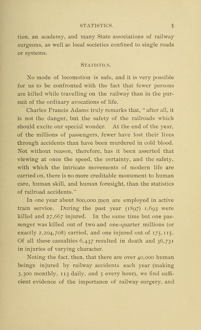 tion, an academy, and many State associations of railway surgeons, as well as local societies confined to single roads or systems. Statistics. No mode of locomotion is safe, and it is very possible for us to be confronted with the fact that fewer persons are killed while travelling on the railway than in the pur- suit of the ordinary avocations of life. Charles Francis Adams truly remarks that,  after all, it is not the danger, but the safety of the railroads which should excite our special wonder. At the end of the year, of the millions of passengers, fewer have lost their lives through accidents than have been murdered in cold blood. Not without reason, therefore, has it been asserted that viewing at once the speed, the certainty, and the safety, with which the intricate movements of modern life are carried on, there is no more creditable monument to human care, human skill, and human foresight, than the statistics of railroad accidents. In one year about 800,000 men are employed in active train service. During the past year (1897) 1,693 were killed and 27,667 injured. In the same time but one pas- senger was killed out of two and one-quarter millions (or exactly 2,204,708) carried, and one injured out of 175,115. Of all these casualties 6,437 resulted in death and 36,731 in injuries of varying character. Noting the fact, then, that there are over 40,000 human beings injured by railway accidents each year (making 3,300 monthly, 113 daily, and 5 every hour), we find suffi- cient evidence of the importance of railway surgery, and