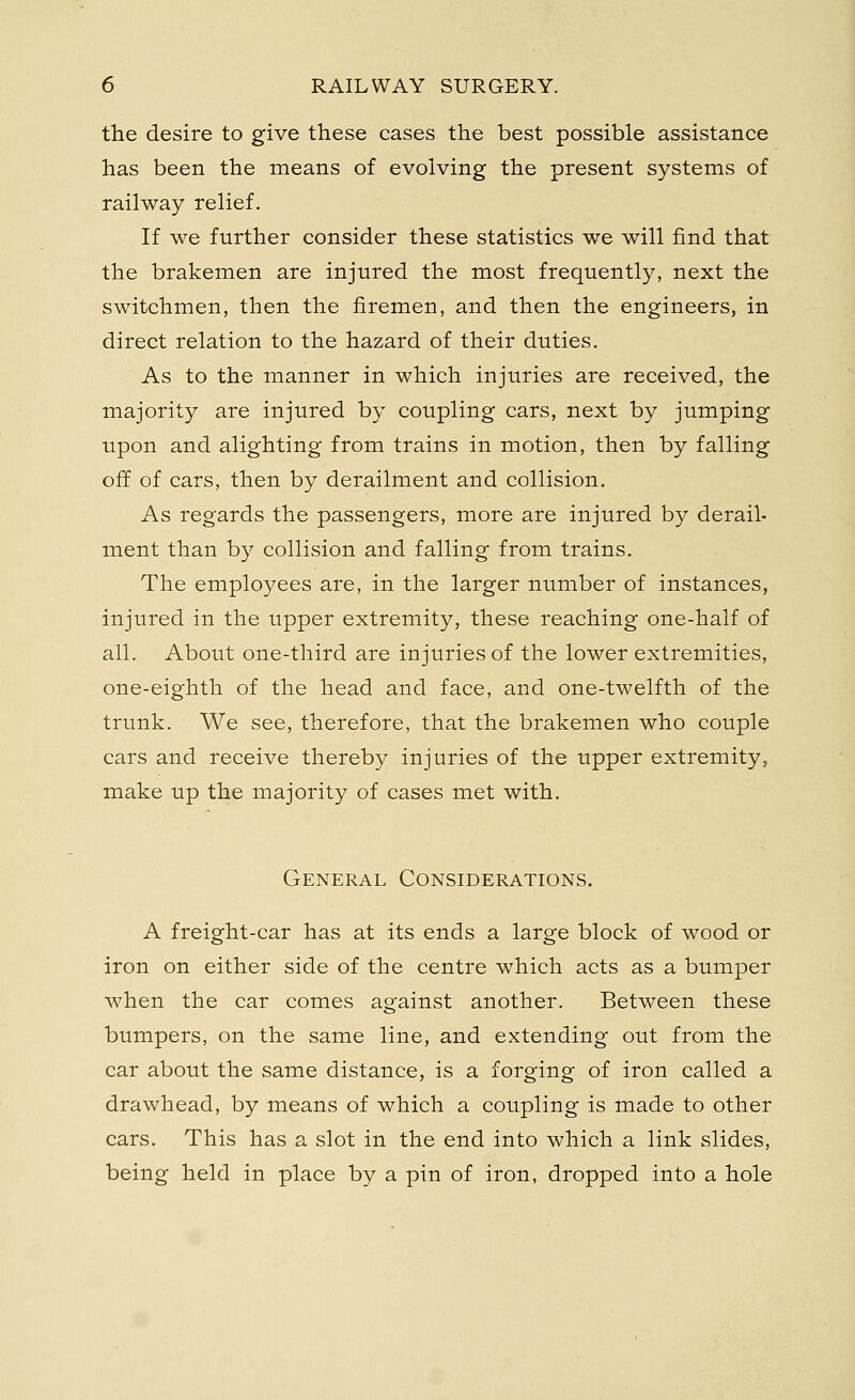 the desire to give these cases the best possible assistance has been the means of evolving the present systems of railway relief. If we further consider these statistics we will find that the brakemen are injured the most frequently, next the switchmen, then the firemen, and then the engineers, in direct relation to the hazard of their duties. As to the manner in which injuries are received, the majority are injured by coupling cars, next by jumping upon and alighting from trains in motion, then by falling off of cars, then by derailment and collision. As regards the passengers, more are injured by derail- ment than by collision and falling from trains. The employees are, in the larger number of instances, injured in the upper extremity, these reaching one-half of all. About one-third are injuries of the lower extremities, one-eighth of the head and face, and one-twelfth of the trunk. We see, therefore, that the brakemen who couple cars and receive thereby injuries of the upper extremity, make up the majority of cases met with. General Considerations. A freight-car has at its ends a large block of wood or iron on either side of the centre which acts as a bumper when the car comes against another. Between these bumpers, on the same line, and extending out from the car about the same distance, is a forging of iron called a drawhead, by means of which a coupling is made to other cars. This has a slot in the end into which a link slides, being held in place by a pin of iron, dropped into a hole