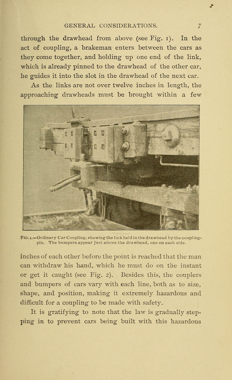 through the drawhead from above (see Fig. i). In the act of coupling, a brakeman enters between the cars as they come together, and holding up one end of the link, which is already pinned to the drawhead of the other car, he guides it into the slot in the drawhead of the next car. As the links are not over twelve inches in length, the approaching drawheads must be brought within a few Fig. i.—Ordinary Car Coupling, showing the link held in the drawhead by the coupling- pin. The bumpers appear just above the drawhead, one on each side. inches of each other before the point is reached that the man can withdraw his hand, which he must do on the instant or get it caught (see Fig. 2). Besides this, the couplers and bumpers of cars vary with each line, both as to size, shape, and position, making it extremely hazardous and difficult for a coupling to be made with safety. It is gratifying to note that the law is gradually step- ping in to prevent cars being built with this hazardous