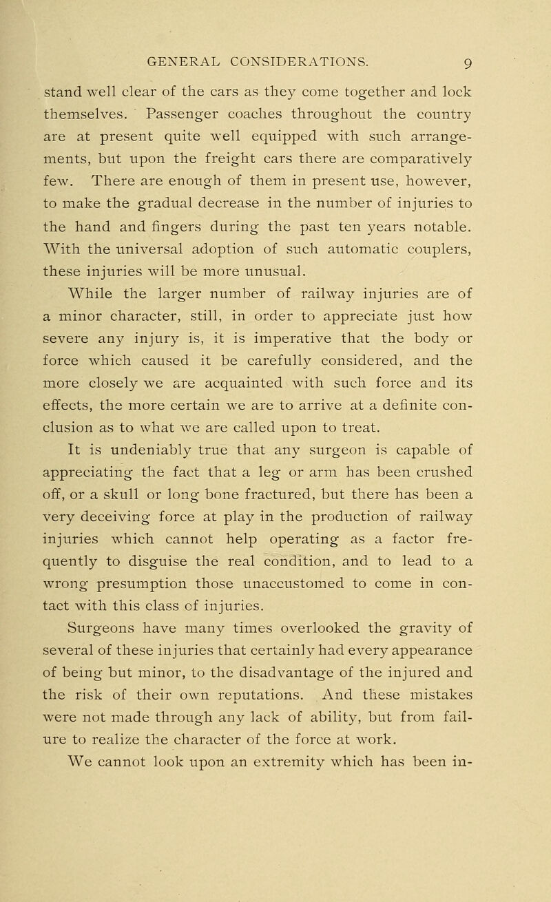stand well clear of the cars as they come together and lock themselves. Passenger coaches throughout the country are at present quite well equipped with such arrange- ments, but upon the freight cars there are comparatively few. There are enough of them in present use, however, to make the gradual decrease in the number of injuries to the hand and fingers during the past ten years notable. With the universal adoption of such automatic couplers, these injuries will be more unusual. While the larger number of railway injuries are of a minor character, still, in order to appreciate just how severe any injury is, it is imperative that the body or force which caused it be carefully considered, and the more closely we are acquainted with such force and its effects, the more certain we are to arrive at a definite con- clusion as to what we are called upon to treat. It is undeniably true that any surgeon is capable of appreciating the fact that a leg or arm has been crushed off, or a skull or long bone fractured, but there has been a very deceiving force at play in the production of railway injuries which cannot help operating as a factor fre- quently to disguise the real condition, and to lead to a wrong presumption those unaccustomed to come in con- tact with this class of injuries. Surgeons have many times overlooked the gravity of several of these injuries that certainly had every appearance of being but minor, to the disadvantage of the injured and the risk of their own reputations. And these mistakes were not made through any lack of ability, but from fail- ure to realize the character of the force at work. We cannot look upon an extremity which has been in-