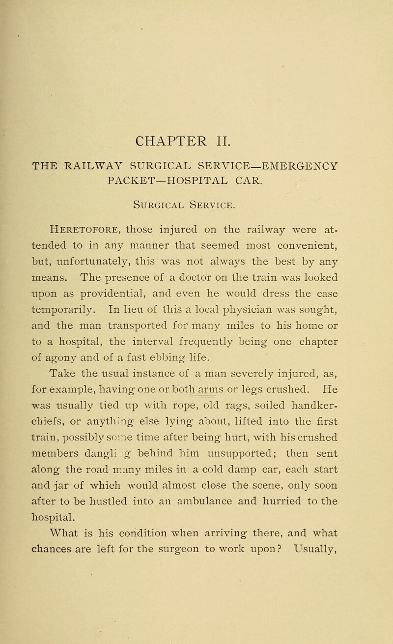 THE RAILWAY SURGICAL SERVICE—EMERGENCY PACKET—HOSPITAL CAR. Surgical Service. Heretofore, those injured on the railway were at- tended to in any manner that seemed most convenient, but, unfortunately, this was not always the best by any means. The presence of a doctor on the train was looked upon as providential, and even he would dress the case temporarily. In lieu of this a local physician was sought, and the man transported for many miles to his home or to a hospital, the interval frequently being one chapter of agony and of a fast ebbing life. Take the usual instance of a man severely injured, as, for example, having one or both arms or legs crushed. He was usually tied up with rope, old rags, soiled handker- chiefs, or anything else lying about, lifted into the first train, possibly some time after being hurt, with his crushed members dangling behind him unsupported; then sent along the road many miles in a cold damp car, each start and jar of which would almost close the scene, only soon after to be hustled into an ambulance and hurried to the hospital. What is his condition when arriving there, and what chances are left for the surgeon to work upon? Usually,