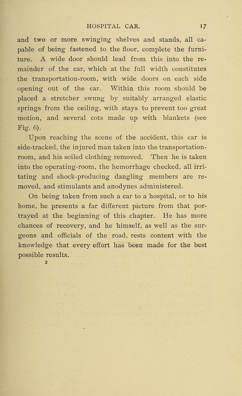 and two or more swinging shelves and stands, all ca- pable of being fastened to the floor, complete the furni- ture. A wide door should lead from this into the re- mainder of the car, which at the full width constitutes the transportation-room, with wide doors on each side opening out of the car. Within this room should be placed a stretcher swung by suitably arranged elastic springs from the ceiling, with stays to prevent too great motion, and several cots made up with blankets (see Fig. 6). Upon reaching the scene of the accident, this car is side-tracked, the injured man taken into the transportation- room, and his soiled clothing removed. Then he is taken into the operating-room, the hemorrhage checked, all irri- tating and shock-producing dangling members are re- moved, and stimulants and anodynes administered. On being taken from such a car to a hospital, or to his home, he presents a far different picture from that por- trayed at the beginning of this chapter. He has more chances of recovery, and he himself, as well as the sur- geons and officials of the road, rests content with the knowledge that every effort has been made for the best possible results.