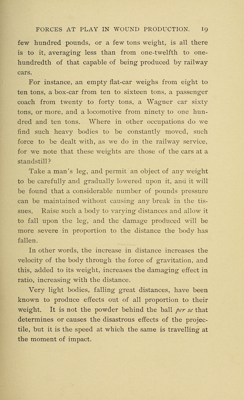 few hundred pounds, or a few tons weight, is all there is to it, averaging less than from one-twelfth to one- hundredth of that capable of being produced by railway cars. For instance, an empty flat-car weighs from eight to ten tons, a box-car from ten to sixteen tons, a passenger coach from twenty to forty tons, a Wagner car sixty tons, or more, and a locomotive from ninety to one hun- dred and ten tons. Where in other occupations do we find such heavy bodies to be constantly moved, such force to be dealt with, as we do in the railway service, for we note that these weights are those of the cars at a standstill? Take a man's leg, and permit an object of any weight to be carefully and gradually lowered upon it, and it will be found that a considerable number of pounds pressure can be maintained without causing any break in the tis- sues. Raise such a body to varying distances and allow it to fall upon the leg, and the damage produced will be more severe in proportion to the distance the body has fallen. In other words, the increase in distance increases the velocity of the body through the force of gravitation, and this, added to its weight, increases the damaging effect in ratio, increasing with the distance. Very light bodies, falling great distances, have been known to produce effects out of all proportion to their weight. It is not the powder behind the ball per se that determines or causes the disastrous effects of the projec- tile, but it is the speed at which the same is travelling at the moment of impact.