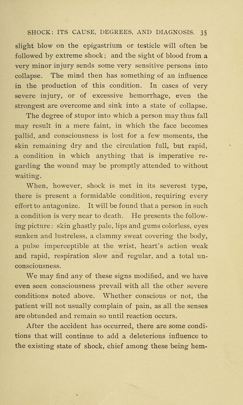 slight blow on the epigastrium or testicle will often be followed by extreme shock; and the sight of blood from a very minor injury sends some very sensitive persons into collapse. The mind then has something of an influence in the production of this condition. In cases of very severe injury, or of excessive hemorrhage, even the strongest are overcome and sink into a state of collapse. The degree of stupor into which a person may thus fall may result in a mere faint, in which the face becomes pallid, and consciousness is lost for a few moments, the skin remaining dry and the circulation full, but rapid, a condition in which anything that is imperative re- garding the wound may be promptly attended to without waiting. When, however, shock is met in its severest type, there is present a formidable condition, requiring every effort to antagonize. It will be found that a person in such a condition is very near to death. He presents the follow- ing picture: skin ghastly pale, lips and gums colorless, eyes sunken and lustreless, a clammy sweat covering the body, a pulse imperceptible at the wrist, heart's action weak and rapid, respiration slow and regular, and a total un- consciousness. We may find any of these signs modified, and we have even seen consciousness prevail with all the other severe conditions noted above. Whether conscious or not, the patient will not usually complain of pain, as all the senses are obtunded and remain so until reaction occurs. After the accident has occurred, there are some condi- tions that will continue to add a deleterious influence to the existing state of shock, chief among these being hem-