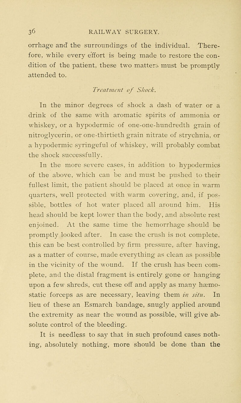 orrhage and the surroundings of the individual. There- fore, while every effort is being made to restore the con- dition of the patient, these two matters must be promptly attended to. Treatment of Shock. In the minor degrees of shock a dash of water or a drink of the same with aromatic spirits of ammonia or whiskey, or a hypodermic of one-one-hundredth grain of nitroglycerin, or one-thirtieth grain nitrate of strychnia, or a hypodermic syringeful of whiskey, will probably combat the shock successfully. In the more severe cases, in addition to hypodermics of the above, which can be and must be pushed to their fullest limit, the patient should be placed at once in warm quarters, well protected with warm covering, and, if pos- sible, bottles of hot water placed all around him. His head should be kept lower than the body, and absolute rest enjoined. At the same time the hemorrhage should be promptly looked after. In case the crush is not complete, this can be best controlled by firm pressure, after having, as a matter of course, made everything as clean as possible in the vicinity of the wound. If the crush has been com- plete, and the distal fragment is entirely gone or hanging upon a few shreds, cut these off and apply as many haemo- static forceps as are necessary, leaving them in situ. In lieu of these an Esmarch bandage, snugly applied around the extremity as near the wound as possible, will give ab- solute control of the bleeding. It is needless to say that in such profound cases noth- ing, absolutely nothing, more should be done than the