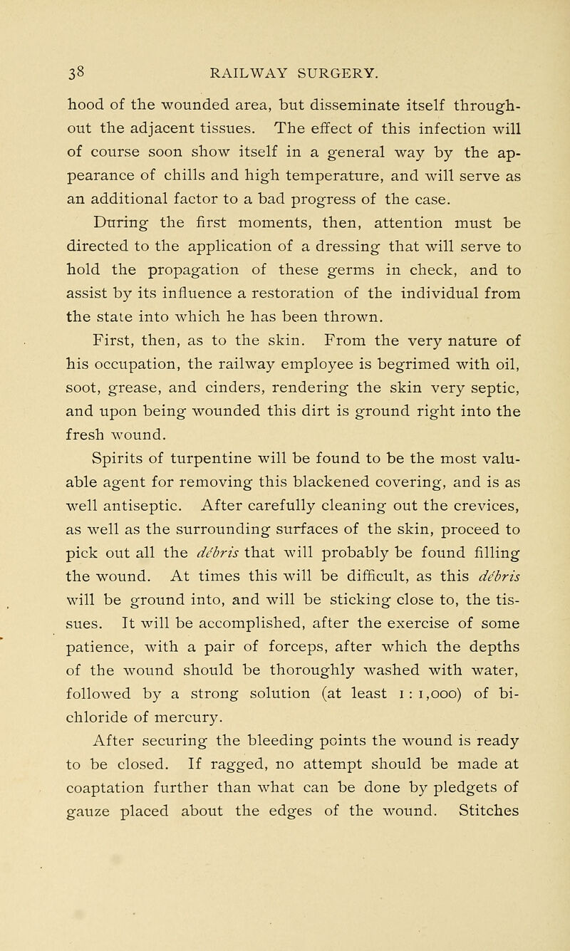 hood of the wounded area, but disseminate itself through- out the adjacent tissues. The effect of this infection will of course soon show itself in a general way by the ap- pearance of chills and high temperature, and will serve as an additional factor to a bad progress of the case. During the first moments, then, attention must be directed to the application of a dressing that will serve to hold the propagation of these germs in check, and to assist by its influence a restoration of the individual from the state into which he has been thrown. First, then, as to the skin. From the very nature of his occupation, the railway employee is begrimed with oil, soot, grease, and cinders, rendering the skin very septic, and upon being wounded this dirt is ground right into the fresh wound. Spirits of turpentine will be found to be the most valu- able agent for removing this blackened covering, and is as well antiseptic. After carefully cleaning out the crevices, as well as the surrounding surfaces of the skin, proceed to pick out all the debris that will probably be found filling the wound. At times this will be difficult, as this debris will be ground into, and will be sticking close to, the tis- sues. It will be accomplished, after the exercise of some patience, with a pair of forceps, after which the depths of the wound should be thoroughly washed with water, followed by a strong solution (at least 1:1,000) of bi- chloride of mercury. After securing the bleeding points the wound is ready to be closed. If ragged, no attempt should be made at coaptation further than what can be done by pledgets of gauze placed about the edges of the wound. Stitches