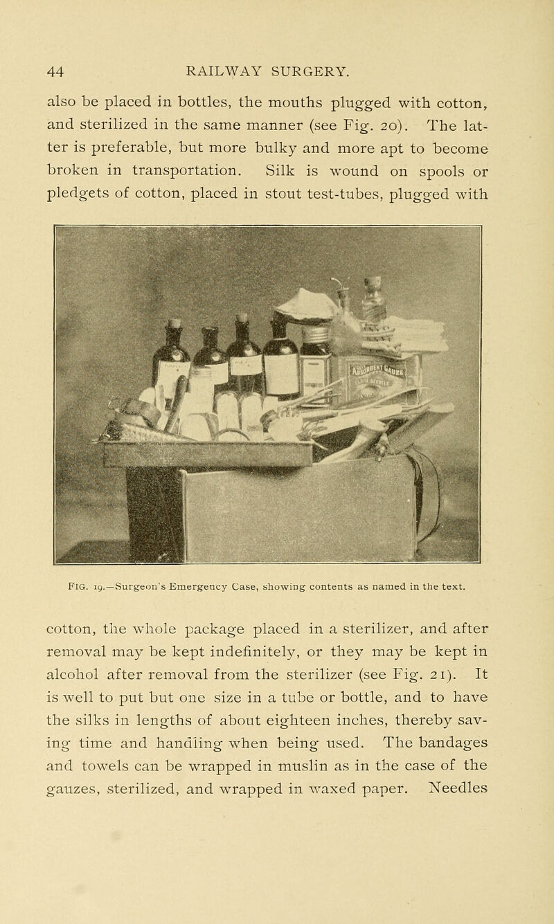 also be placed in bottles, the mouths plugged with cotton, and sterilized in the same manner (see Fig. 20). The lat- ter is preferable, but more bulky and more apt to become broken in transportation. Silk is wound on spools or pledgets of cotton, placed in stout test-tubes, plugged with Fig. 19.—Surgeon's Emergency Case, showing contents as named in the text. cotton, the whole package placed in a sterilizer, and after removal may be kept indefinitely, or they may be kept in alcohol after removal from the sterilizer (see Fig. 21). It is well to put but one size in a tube or bottle, and to have the silks in lengths of about eighteen inches, thereby sav- ing time and handling when being used. The bandages and towels can be wrapped in muslin as in the case of the gauzes, sterilized, and wrapped in waxed paper. Needles