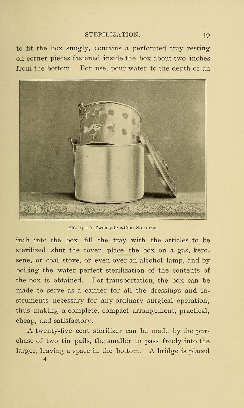 to fit the box snugly, contains a perforated tray resting on corner pieces fastened inside the box about two inches from the bottom. For use, pour water to the depth of an Fig. 24.—A Twenty-five-Cent Sterilizer. inch into the box, fill the tray with the articles to be sterilized, shut the cover, place the box on a gas, kero- sene, or coal stove, or even over an alcohol lamp, and by boiling the water perfect sterilization of the contents of the box is obtained. For transportation, the box can be made to serve as a carrier for all the dressings and in- struments necessary for any ordinary surgical operation, thus making a complete, compact arrangement, practical, cheap, and satisfactory. A twenty-five cent sterilizer can be made by the pur- chase of two tin pails, the smaller to pass freely into the larger, leaving a space in the bottom. A bridge is placed