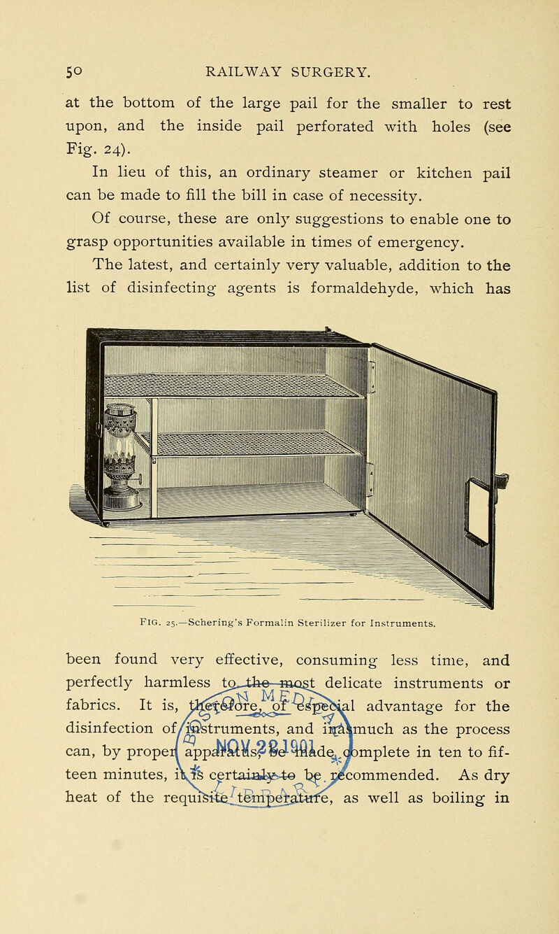 at the bottom of the large pail for the smaller to rest upon, and the inside pail perforated with holes (see Fig. 24). In lieu of this, an ordinary steamer or kitchen pail can be made to fill the bill in case of necessity. Of course, these are only suggestions to enable one to grasp opportunities available in times of emergency. The latest, and certainly very valuable, addition to the list of disinfecting agents is formaldehyde, which has FIG. 25.—Schering's Formalin Sterilizer for Instruments. been found very effective, consuming less time, and perfectly harmless to^-the-siast delicate instruments or fabrics. It is, t^^^OTefo<of^e^eh^al advantage for the disinfection of/©struments, and ii^Ymuch as the process can, by propeil appa^Mmsf^e'-^Hftde^cpmplete in ten to fif- teen minutes, iVfe certaia&fe-te be recommended. As dry heat of the requisite^ternpe^ajtate, as well as boiling in