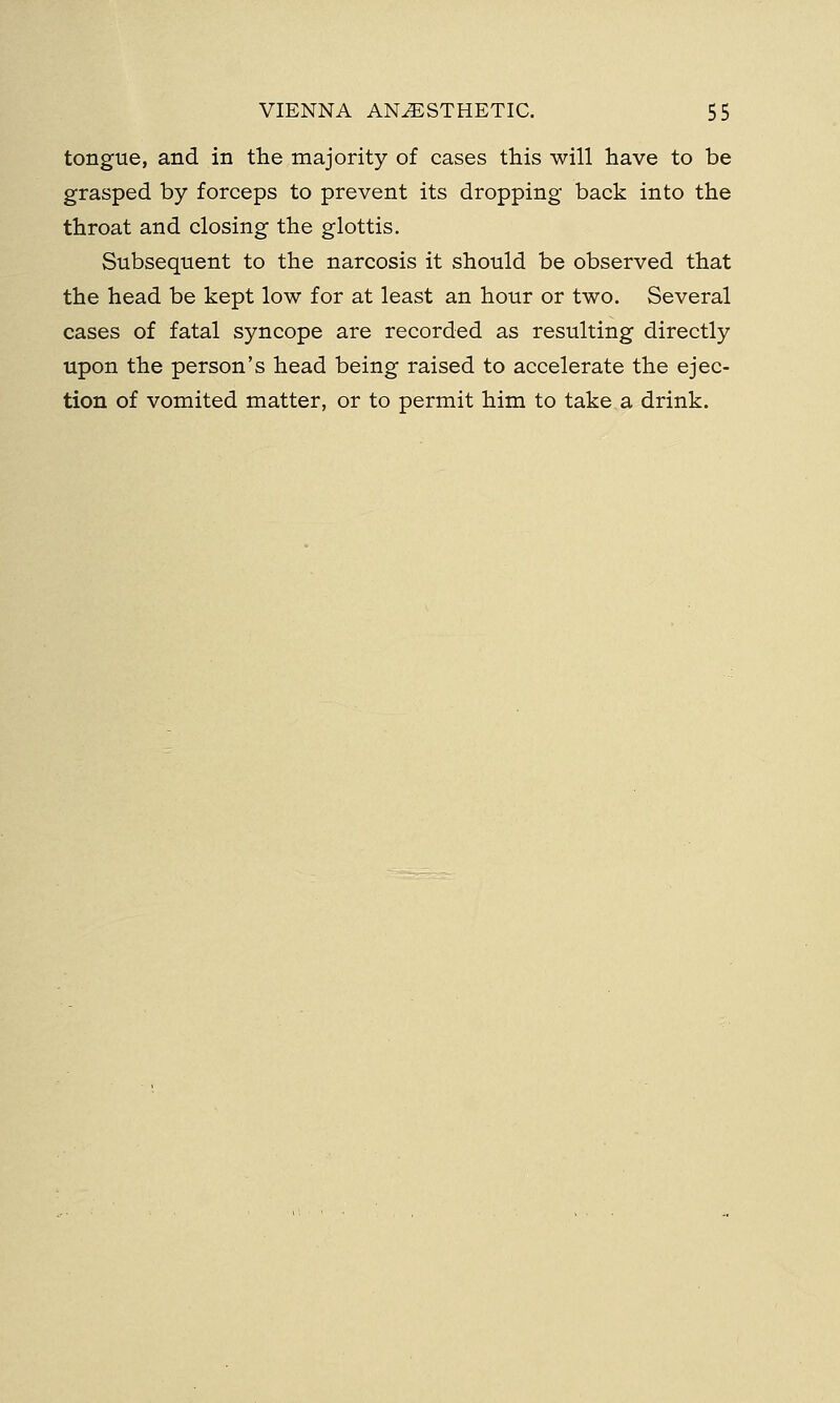 tongue, and in the majority of cases this will have to be grasped by forceps to prevent its dropping back into the throat and closing the glottis. Subsequent to the narcosis it should be observed that the head be kept low for at least an hour or two. Several cases of fatal syncope are recorded as resulting directly upon the person's head being raised to accelerate the ejec- tion of vomited matter, or to permit him to take a drink.