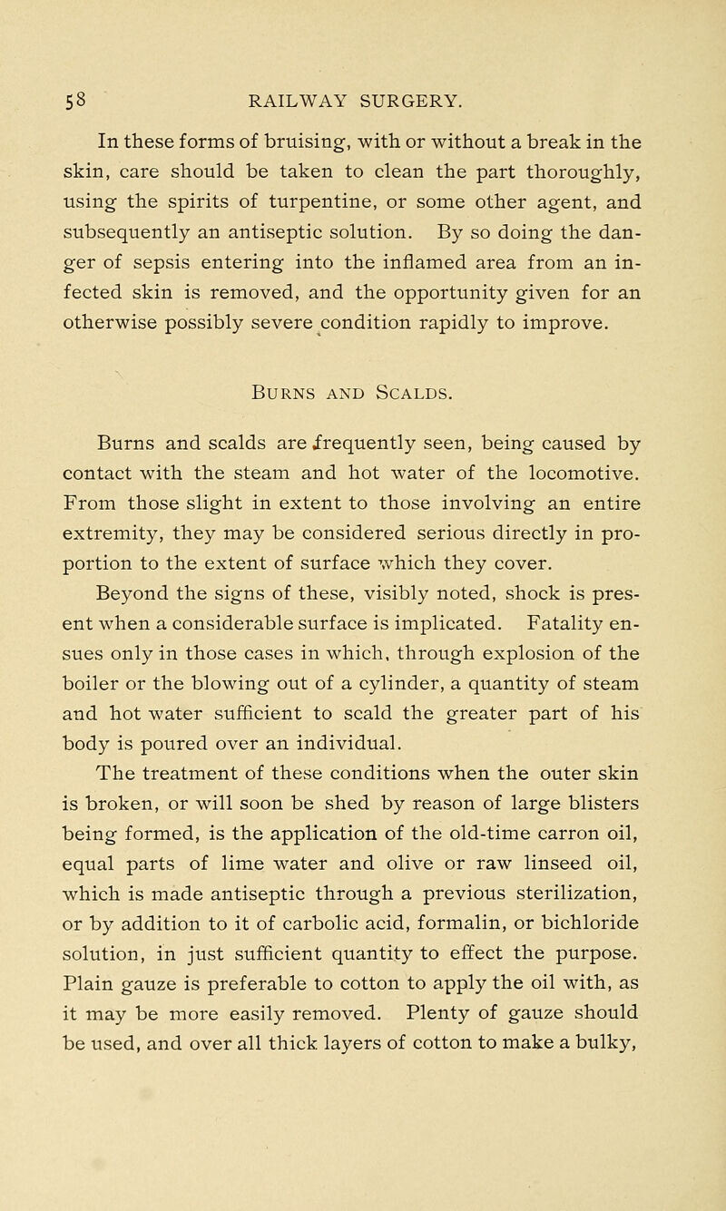 In these forms of bruising, with or without a break in the skin, care should be taken to clean the part thoroughly, using the spirits of turpentine, or some other agent, and subsequently an antiseptic solution. By so doing the dan- ger of sepsis entering into the inflamed area from an in- fected skin is removed, and the opportunity given for an otherwise possibly severe condition rapidly to improve. Burns and Scalds. Burns and scalds are .frequently seen, being caused by contact with the steam and hot water of the locomotive. From those slight in extent to those involving an entire extremity, they may be considered serious directly in pro- portion to the extent of surface which they cover. Beyond the signs of these, visibly noted, shock is pres- ent when a considerable surface is implicated. Fatality en- sues only in those cases in which, through explosion of the boiler or the blowing out of a cylinder, a quantity of steam and hot water sufficient to scald the greater part of his body is poured over an individual. The treatment of these conditions when the outer skin is broken, or will soon be shed by reason of large blisters being formed, is the application of the old-time carron oil, equal parts of lime water and olive or raw linseed oil, which is made antiseptic through a previous sterilization, or by addition to it of carbolic acid, formalin, or bichloride solution, in just sufficient quantity to effect the purpose. Plain gauze is preferable to cotton to apply the oil with, as it may be more easily removed. Plenty of gauze should be used, and over all thick layers of cotton to make a bulky,