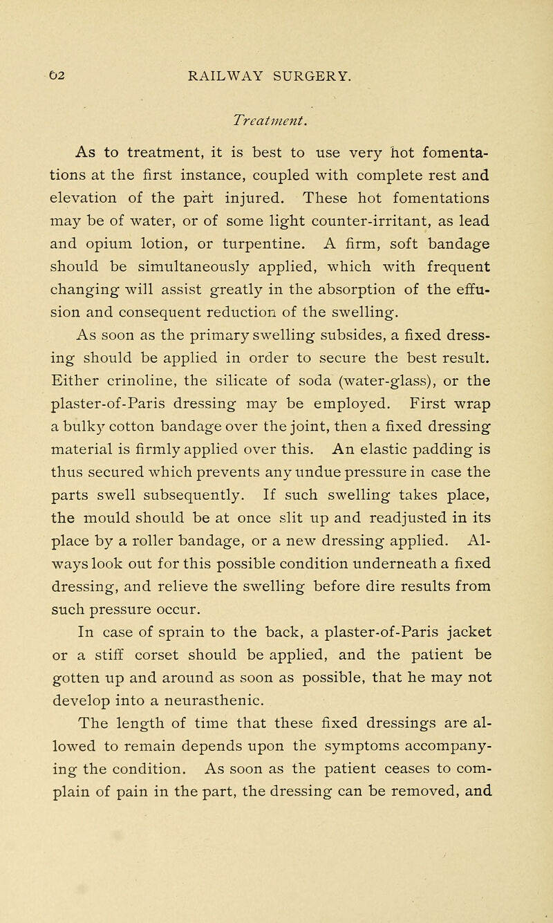 Treatment. As to treatment, it is best to use very hot fomenta- tions at the first instance, coupled with complete rest and elevation of the part injured. These hot fomentations may be of water, or of some light counter-irritant, as lead and opium lotion, or turpentine. A firm, soft bandage should be simultaneously applied, which with frequent changing will assist greatly in the absorption of the effu- sion and consequent reduction of the swelling. As soon as the primary swelling subsides, a fixed dress- ing should be applied in order to secure the best result. Either crinoline, the silicate of soda (water-glass), or the plaster-of-Paris dressing may be employed. First wrap a bulky cotton bandage over the joint, then a fixed dressing material is firmly applied over this. An elastic padding is thus secured which prevents any undue pressure in case the parts swell subsequently. If such swelling takes place, the mould should be at once slit up and readjusted in its place by a roller bandage, or a new dressing applied. Al- ways look out for this possible condition underneath a fixed dressing, and relieve the swelling before dire results from such pressure occur. In case of sprain to the back, a plaster-of-Paris jacket or a stiff corset should be applied, and the patient be gotten up and around as soon as possible, that he may not develop into a neurasthenic. The length of time that these fixed dressings are al- lowed to remain depends upon the symptoms accompany- ing the condition. As soon as the patient ceases to com- plain of pain in the part, the dressing can be removed, and