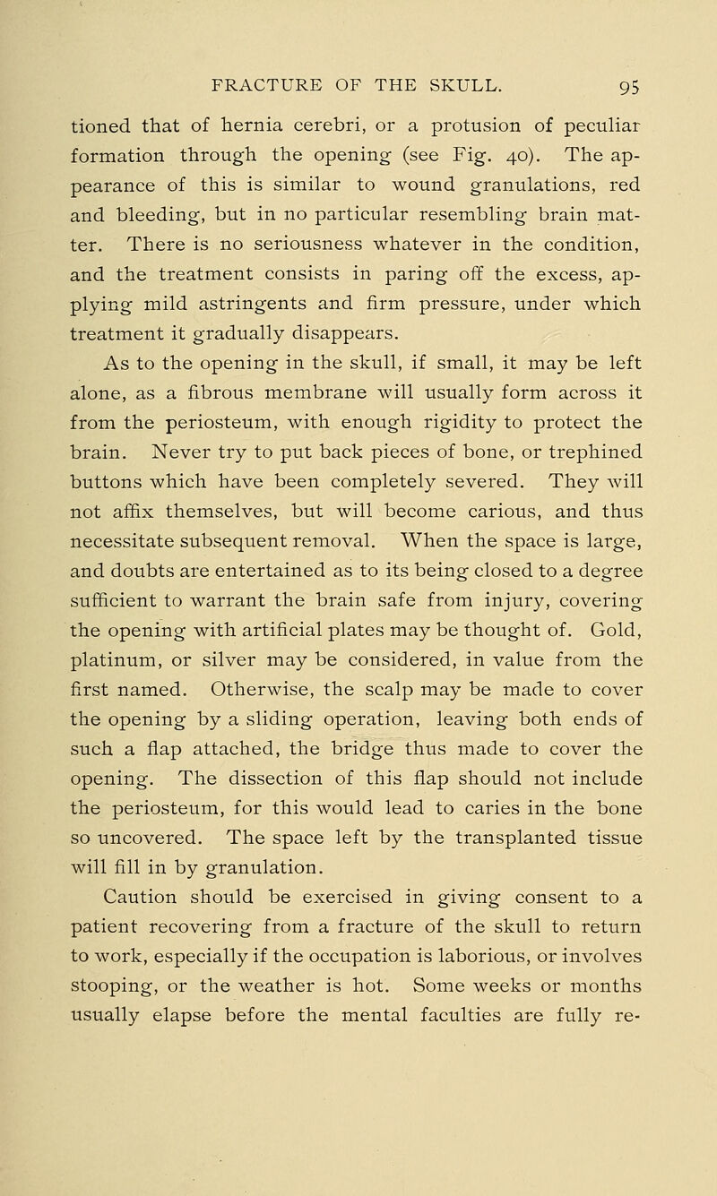 tioned that of hernia cerebri, or a profusion of peculiar formation through the opening (see Fig. 40). The ap- pearance of this is similar to wound granulations, red and bleeding, but in no particular resembling brain mat- ter. There is no seriousness whatever in the condition, and the treatment consists in paring off the excess, ap- plying mild astringents and firm pressure, under which treatment it gradually disappears. As to the opening in the skull, if small, it may be left alone, as a fibrous membrane will usually form across it from the periosteum, with enough rigidity to protect the brain. Never try to put back pieces of bone, or trephined buttons which have been completely severed. They will not affix themselves, but will become carious, and thus necessitate subsequent removal. When the space is large, and doubts are entertained as to its being closed to a degree sufficient to warrant the brain safe from injury, covering the opening with artificial plates may be thought of. Gold, platinum, or silver may be considered, in value from the first named. Otherwise, the scalp may be made to cover the opening by a sliding operation, leaving both ends of such a flap attached, the bridge thus made to cover the opening. The dissection of this flap should not include the periosteum, for this would lead to caries in the bone so uncovered. The space left by the transplanted tissue will fill in by granulation. Caution should be exercised in giving consent to a patient recovering from a fracture of the skull to return to work, especially if the occupation is laborious, or involves stooping, or the weather is hot. Some weeks or months usually elapse before the mental faculties are fully re-