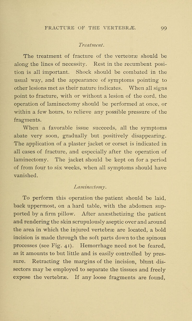 Treatment. The treatment of fracture of the vertebrae should be along the lines of necessity. Rest in the recumbent posi- tion is all important. Shock should be combated in the usual way, and the appearance of symptoms pointing to other lesions met as their nature indicates. When all signs point to fracture, with or without a lesion of the cord, the operation of laminectomy should be performed at once, or within a few hours, to relieve any possible pressure of the fragments. When a favorable issue succeeds, all the symptoms abate very soon, gradually but positively disappearing. The application of a plaster jacket or corset is indicated in all cases of fracture, and especially after the operation of laminectomy. The jacket should be kept on for a period of from four to six weeks, when all symptoms should have vanished. Laminectomy. To perform this operation the patient should be laid, back uppermost, on a hard table, with the abdomen sup- ported by a firm pillow. After anaesthetizing the patient and rendering the skin scrupulously aseptic over and around the area in which the injured vertebrae are located, a bold incision is made through the soft parts down to the spinous processes (see Fig. 41). Hemorrhage need not be feared, as it amounts to but little and is easily controlled by pres- sure. Retracting the margins of the incision, blunt dis- sectors may be employed to separate the tissues and freely expose the vertebrae. If any loose fragments are found,