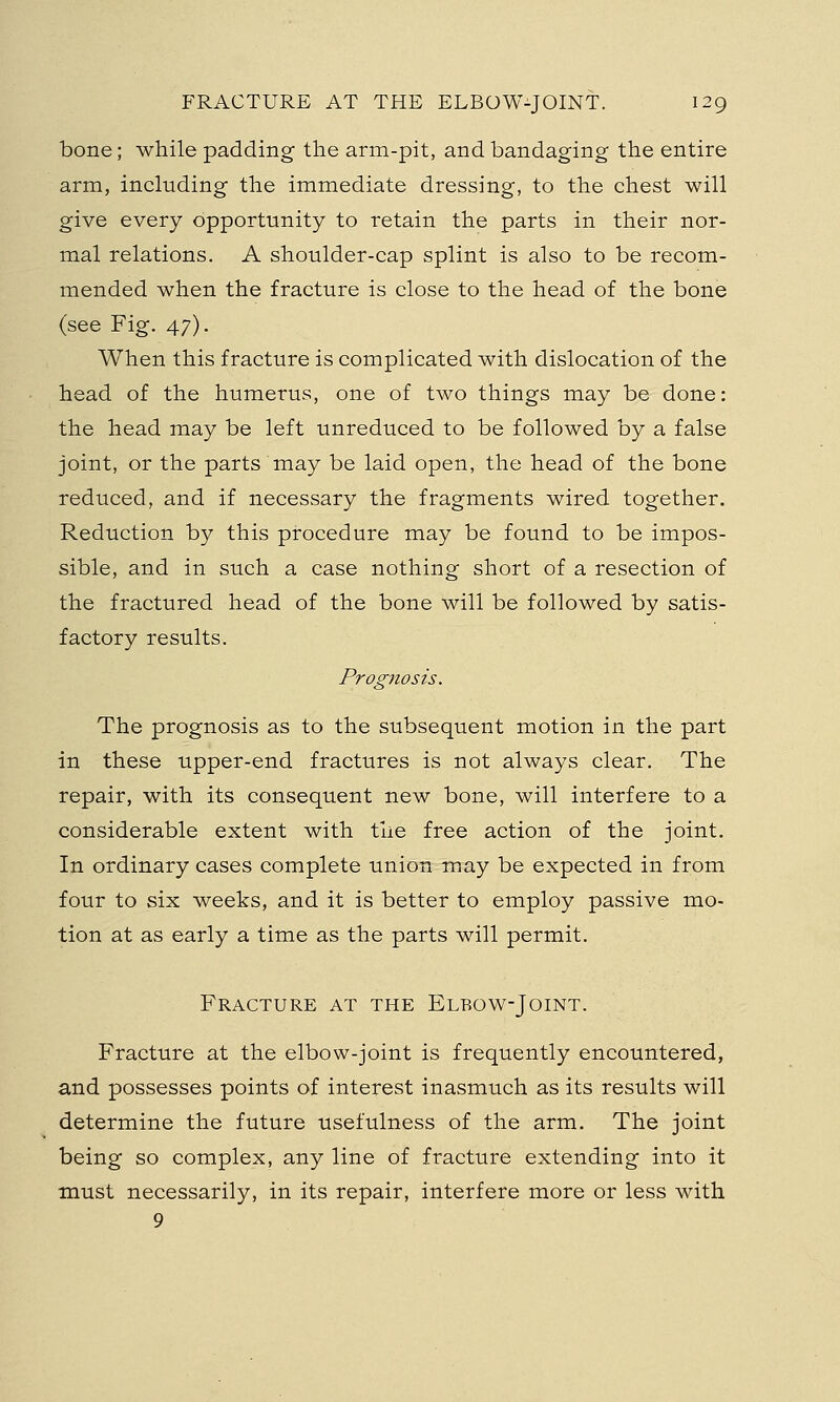 bone; while padding the arm-pit, and bandaging the entire arm, including the immediate dressing, to the chest will give every opportunity to retain the parts in their nor- mal relations. A shoulder-cap splint is also to be recom- mended when the fracture is close to the head of the bone (see Fig. 47). When this fracture is complicated with dislocation of the head of the humerus, one of two things may be done: the head may be left unreduced to be followed by a false joint, or the parts may be laid open, the head of the bone reduced, and if necessary the fragments wired together. Reduction by this procedure may be found to be impos- sible, and in such a case nothing short of a resection of the fractured head of the bone will be followed by satis- factory results. Prognosis. The prognosis as to the subsequent motion in the part in these upper-end fractures is not always clear. The repair, with its consequent new bone, will interfere to a considerable extent with the free action of the joint. In ordinary cases complete union may be expected in from four to six weeks, and it is better to employ passive mo- tion at as early a time as the parts will permit. Fracture at the Elbow-Joint. Fracture at the elbow-joint is frequently encountered, and possesses points of interest inasmuch as its results will determine the future usefulness of the arm. The joint being so complex, any line of fracture extending into it must necessarily, in its repair, interfere more or less with 9