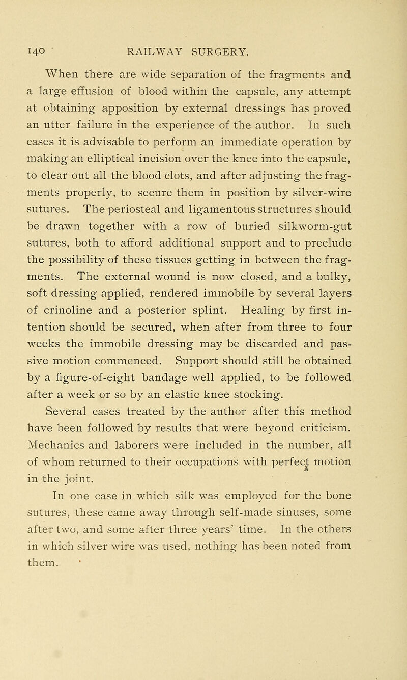 When there are wide separation of the fragments and a large effusion of blood within the capsule, any attempt at obtaining apposition by external dressings has proved an utter failure in the experience of the author. In such cases it is advisable to perform an immediate operation by making an elliptical incision over the knee into the capsule, to clear out all the blood clots, and after adjusting the frag- ments properly, to secure them in position by silver-wire sutures. The periosteal and ligamentous structures should be drawn together with a row of buried silkworm-gut sutures, both to afford additional support and to preclude the possibility of these tissues getting in between the frag- ments. The external wound is now closed, and a bulky, soft dressing applied, rendered immobile by several layers of crinoline and a posterior splint. Healing by first in- tention should be secured, when after from three to four weeks the immobile dressing may be discarded and pas- sive motion commenced. Support should still be obtained by a figure-of-eight bandage well applied, to be followed after a week or so by an elastic knee stocking. Several cases treated by the author after this method have been followed by results that were beyond criticism. Mechanics and laborers were included in the number, all of whom returned to their occupations with perfect motion in the joint. In one case in which silk was employed for the bone sutures, these came away through self-made sinuses, some after two, and some after three years' time. In the others in which silver wire was used, nothing has been noted from them.