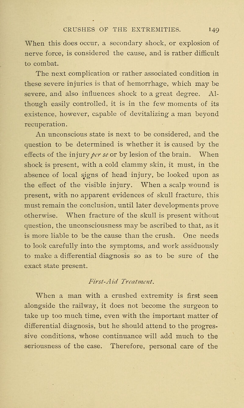 When this does occur, a secondary shock, or explosion of nerve force, is considered the cause, and is rather difficult to combat. The next complication or rather associated condition in these severe injuries is that of hemorrhage, which may be severe, and also influences shock to a great degree. Al- though easily controlled, it is in the few moments of its existence, however, capable of devitalizing a man beyond recuperation. An unconscious state is next to be considered, and the question to be determined is whether it is caused by the effects of the injury per se or by lesion of the brain. When shock is present, with a cold clammy skin, it must, in the absence of local signs of head injury, be looked upon as the effect of the visible injury. When a scalp wound is present, with no apparent evidences of skull fracture, this must remain the conclusion, until later developments prove otherwise. When fracture of the skull is present without question, the unconsciousness maybe ascribed to that, as it is more liable to be the cause than the crush. One needs to look carefully into the symptoms, and work assiduously to make a differential diagnosis so as to be sure of the exact state present. First-Aid Treatment. When a man with a crushed extremity is first seen alongside the railway, it does not become the surgeon to take up too much time, even with the important matter of differential diagnosis, but he should attend to the progres- sive conditions, whose continuance will add much to the seriousness of the case. Therefore, personal care of the