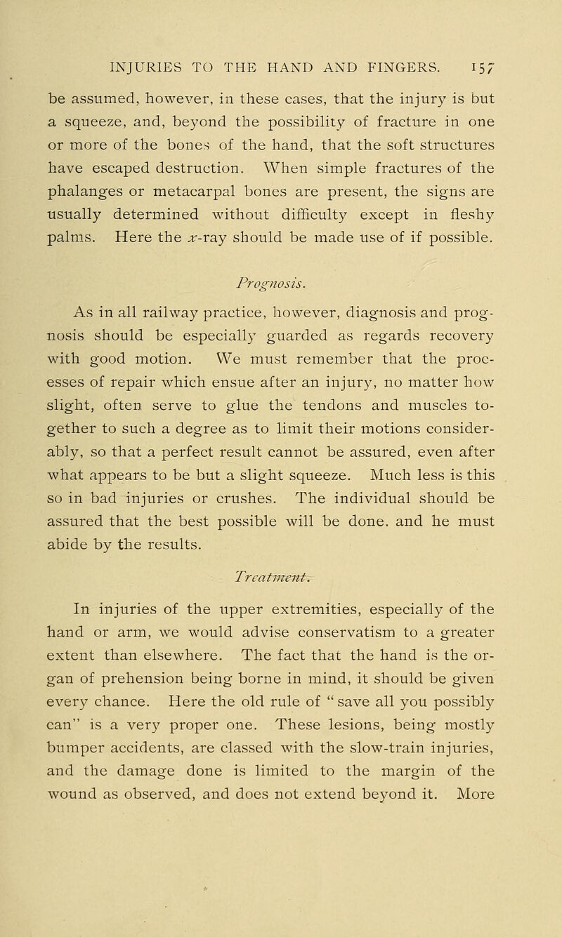 be assumed, however, in these cases, that the injury is but a squeeze, and, beyond the possibility of fracture in one or more of the bones of the hand, that the soft structures have escaped destruction. When simple fractures of the phalanges or metacarpal bones are present, the signs are usually determined without difficulty except in fleshy palms. Here the ;r-ray should be made use of if possible. Prognosis. As in all railway practice, however, diagnosis and prog- nosis should be especially guarded as regards recovery with good motion. We must remember that the proc- esses of repair which ensue after an injury, no matter how slight, often serve to glue the tendons and muscles to- gether to such a degree as to limit their motions consider- ably, so that a perfect result cannot be assured, even after what appears to be but a slight squeeze. Much less is this so in bad injuries or crushes. The individual should be assured that the best possible will be done, and he must abide by the results. Treatment. In injuries of the upper extremities, especially of the hand or arm, we would advise conservatism to a greater extent than elsewhere. The fact that the hand is the or- gan of prehension being borne in mind, it should be given every chance. Here the old rule of  save all you possibly can is a very proper one. These lesions, being mostly bumper accidents, are classed with the slow-train injuries, and the damage done is limited to the margin of the wound as observed, and does not extend beyond it. More