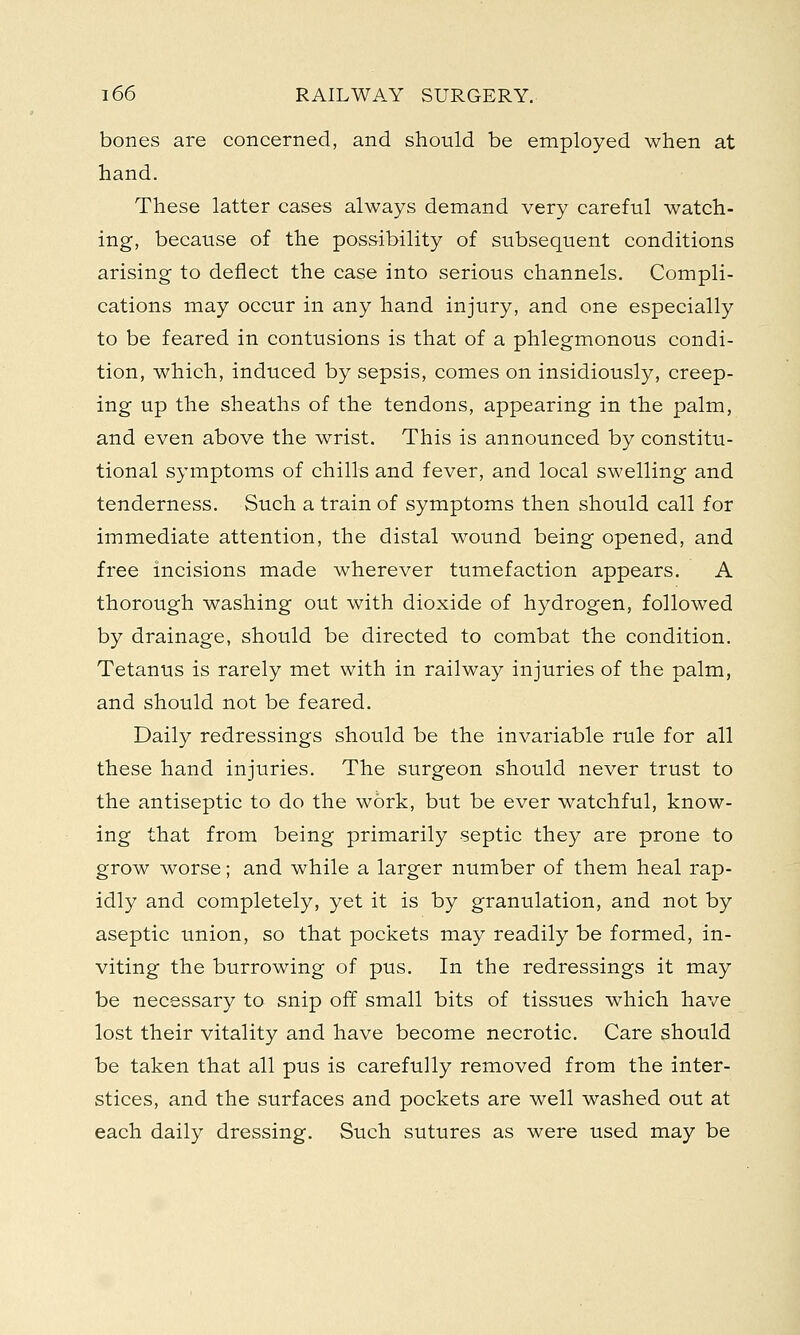 bones are concerned, and should be employed when at hand. These latter cases always demand very careful watch- ing, because of the possibility of subsequent conditions arising to deflect the case into serious channels. Compli- cations may occur in any hand injury, and one especially to be feared in contusions is that of a phlegmonous condi- tion, which, induced by sepsis, comes on insidiously, creep- ing up the sheaths of the tendons, appearing in the palm, and even above the wrist. This is announced by constitu- tional symptoms of chills and fever, and local swelling and tenderness. Such a train of symptoms then should call for immediate attention, the distal wound being opened, and free incisions made wherever tumefaction appears. A thorough washing out with dioxide of hydrogen, followed by drainage, should be directed to combat the condition. Tetanus is rarely met with in railway injuries of the palm, and should not be feared. Daily redressings should be the invariable rule for all these hand injuries. The surgeon should never trust to the antiseptic to do the work, but be ever watchful, know- ing that from being primarily septic they are prone to grow worse; and while a larger number of them heal rap- idly and completely, yet it is by granulation, and not by aseptic union, so that pockets may readily be formed, in- viting the burrowing of pus. In the redressings it may be necessary to snip off small bits of tissues which have lost their vitality and have become necrotic. Care should be taken that all pus is carefully removed from the inter- stices, and the surfaces and pockets are well washed out at each daily dressing. Such sutures as were used may be