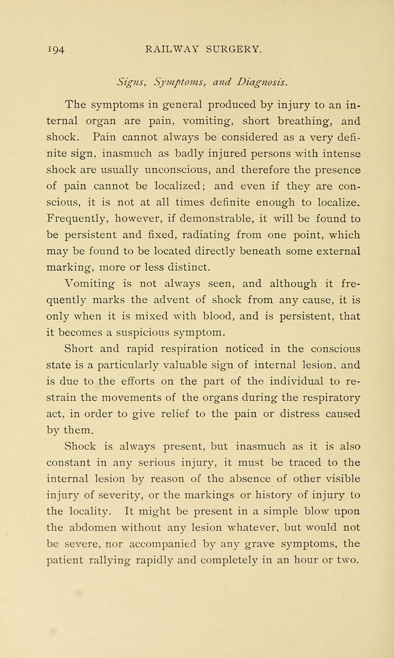 Signs, Symptoms, and Diagnosis. The symptoms in general produced by injury to an in- ternal organ are pain, vomiting, short breathing, and shock. Pain cannot always be considered as a very defi- nite sign, inasmuch as badly injured persons with intense shock are usually unconscious, and therefore the presence of pain cannot be localized; and even if they are con- scious, it is not at all times definite enough to localize. Frequently, however, if demonstrable, it will be found to be persistent and fixed, radiating from one point, which may be found to be located directly beneath some external marking, more or less distinct. Vomiting is not always seen, and although it fre- quently marks the advent of shock from any cause, it is only when it is mixed with blood, and is persistent, that it becomes a suspicious symptom. Short and rapid respiration noticed in the conscious state is a particularly valuable sign of internal lesion, and is due to the efforts on the part of the individual to re- strain the movements of the organs during the respiratory act, in order to give relief to the pain or distress caused by them. Shock is always present, but inasmuch as it is also constant in any serious injury, it must be traced to the internal lesion by reason of the absence of other visible injury of severity, or the markings or history of injury to the locality. It might be present in a simple blow upon the abdomen without any lesion whatever, but would not be severe, nor accompanied by any grave symptoms, the patient rallying rapidly and completely in an hour or two.