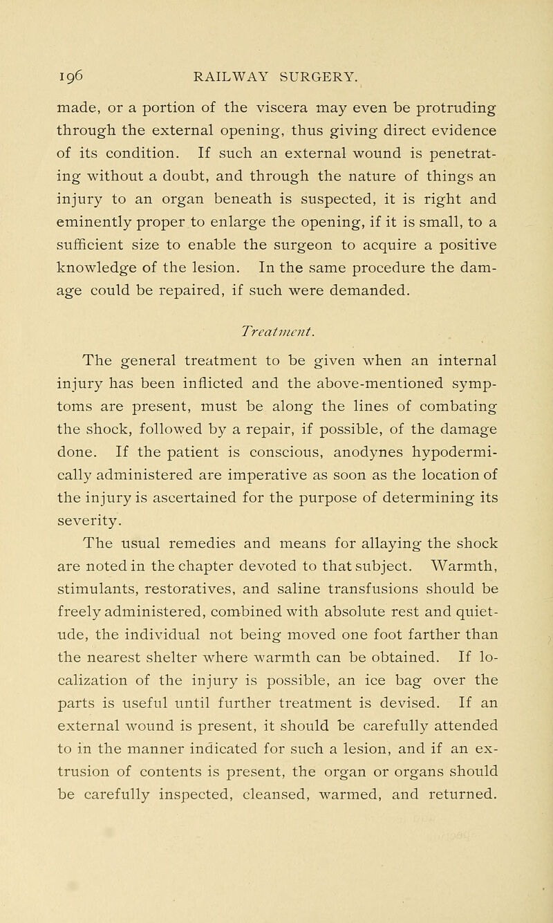 made, or a portion of the viscera may even be protruding through the external opening, thus giving direct evidence of its condition. If such an external wound is penetrat- ing without a doubt, and through the nature of things an injury to an organ beneath is suspected, it is right and eminently proper to enlarge the opening, if it is small, to a sufficient size to enable the surgeon to acquire a positive knowledge of the lesion. In the same procedure the dam- age could be repaired, if such were demanded. Treatment. The general treatment to be given when an internal injury has been inflicted and the above-mentioned symp- toms are present, must be along the lines of combating the shock, followed by a repair, if possible, of the damage done. If the patient is conscious, anodynes hypodermi- cally administered are imperative as soon as the location of the injury is ascertained for the purpose of determining its severity. The usual remedies and means for allaying the shock are noted in the chapter devoted to that subject. Warmth, stimulants, restoratives, and saline transfusions should be freely administered, combined with absolute rest and quiet- ude, the individual not being moved one foot farther than the nearest shelter where warmth can be obtained. If lo- calization of the injury is possible, an ice bag over the parts is useful until further treatment is devised. If an external wound is present, it should be carefully attended to in the manner indicated for such a lesion, and if an ex- trusion of contents is present, the organ or organs should be carefully inspected, cleansed, warmed, and returned.