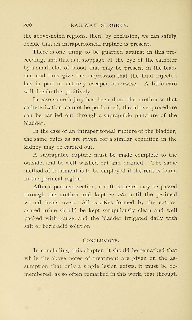 the above-noted regions, then, by exclusion, we can safely decide that an intraperitoneal rupture is present. There is one thing to be guarded against in this pro- ceeding, and that is a stoppage of the eye of the catheter by a small clot of blood that may be present in the blad- der, and thus give the impression that the fluid injected has in part or entirely escaped otherwise. A little care will decide this positively. In case some injury has been done the urethra so that catheterization cannot be performed, the above procedure can be carried out through a suprapubic puncture of the bladder. In the case of an intraperitoneal rupture of the bladder, the same rules as are given for a similar condition in the kidney may be carried out. A suprapubic rupture must be made complete to the outside, and be well washed out and drained. The same method of treatment is to be employed if the rent is found in the perineal region. After a perineal section, a soft catheter may be passed through the urethra and kept in situ until the perineal wound heals over. All cavities formed by the extrav- asated urine should be kept scrupulously clean and well packed with gauze, and the bladder irrigated daily with salt or boric-acid solution. Conclusions. In concluding this chapter, it should be remarked that while the above notes of treatment are given on the as- sumption that only a single lesion exists, it must be re- membered, as so often remarked in this work, that through