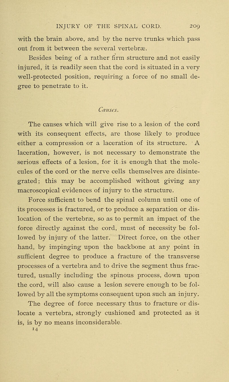 with the brain above, and by the nerve trunks which pass out from it between the several vertebrae. Besides being of a rather firm structure and not easily injured, it is readily seen that the cord is situated in a very well-protected position, requiring a force of no small de- gree to penetrate to it. Causes. The causes which will give rise to a lesion of the cord with its consequent effects, are those likely to produce either a compression or a laceration of its structure. A laceration, however, is not necessary to demonstrate the serious effects of a lesion, for it is enough that the mole- cules of the cord or the nerve cells themselves are disinte- grated ; this may be accomplished without giving any macroscopical evidences of injury to the structure. Force sufficient to bend the spinal column until one of its processes is fractured, or to produce a separation or dis- location of the vertebras, so as to permit an impact of the force directly against the cord, must of necessity be fol- lowed by injury of the latter. Direct force, on the other hand, by impinging upon the backbone at any point in sufficient degree to produce a fracture of the transverse processes of a vertebra and to drive the segment thus frac- tured, usually including the spinous process, down upon the cord, will also cause a lesion severe enough to be fol- lowed by all the symptoms consequent upon such an injury. The degree of force necessary thus to fracture or dis- locate a vertebra, strongly cushioned and protected as it is, is by no means inconsiderable, 14