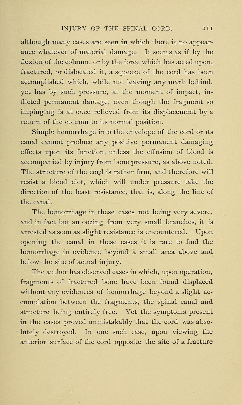 although many cases are seen in which there is no appear- ance whatever of material damage. It seems as if by the flexion of the column, or by the force which has acted upon, fractured, or dislocated it, a squeeze of the cord has been accomplished which, while not leaving any mark behind, yet has by such pressure, at the moment of impact, in- flicted permanent damage, even though the fragment so impinging is at once relieved from its displacement by a return of the column to its normal position. Simple hemorrhage into the envelope of the cord or its canal cannot produce any positive permanent damaging effects upon its function, unless the effusion of blood is accompanied by injury from bone pressure, as above noted. The structure of the coi;d is rather firm, and therefore will resist a blood clot, which will under pressure take the direction of the least resistance, that is, along the line of the canal. The hemorrhage in these cases not being very severe, and in fact but an oozing from very small branches, it is arrested as soon as slight resistance is encountered. Upon opening the canal in these cases it is rare to find the hemorrhage in evidence beyond a small area above and below the site of actual injury. The author has observed cases in which, upon operation, fragments of fractured bone have been found displaced without any evidences of hemorrhage beyond a slight ac- cumulation between the fragments, the spinal canal and structure being entirely free. Yet the symptoms present in the cases proved unmistakably that the cord was abso- lutely destroyed. In one such case, upon viewing the anterior surface of the cord opposite the site of a fracture