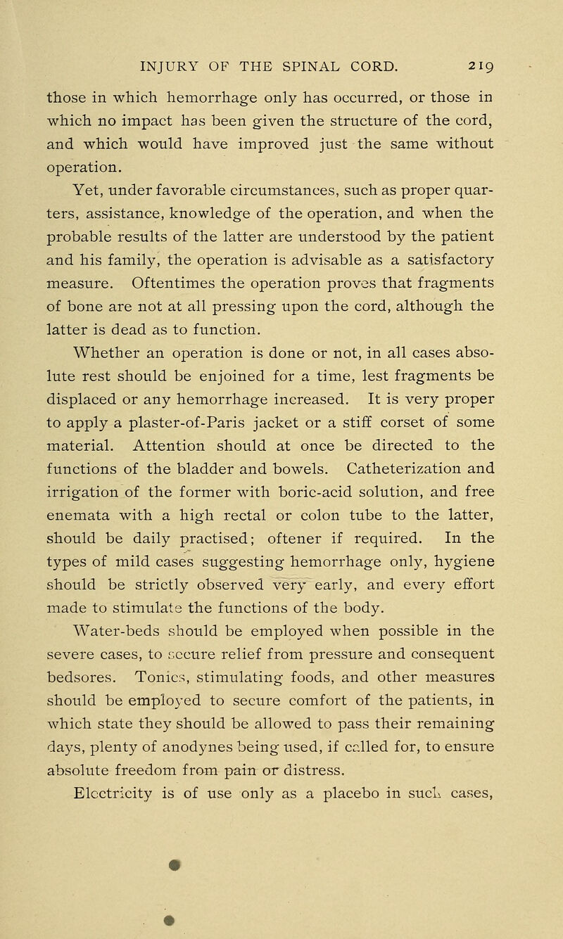 those in which hemorrhage only has occurred, or those in which no impact has been given the structure of the cord, and which would have improved just the same without operation. Yet, under favorable circumstances, such as proper quar- ters, assistance, knowledge of the operation, and when the probable results of the latter are understood by the patient and his family, the operation is advisable as a satisfactory measure. Oftentimes the operation proves that fragments of bone are not at all pressing upon the cord, although the latter is dead as to function. Whether an operation is done or not, in all cases abso- lute rest should be enjoined for a time, lest fragments be displaced or any hemorrhage increased. It is very proper to apply a plaster-of-Paris jacket or a stiff corset of some material. Attention should at once be directed to the functions of the bladder and bowels. Catheterization and irrigation of the former with boric-acid solution, and free enemata with a high rectal or colon tube to the latter, should be daily practised; oftener if required. In the types of mild cases suggesting hemorrhage only, hygiene should be strictly observed very early, and every effort made to stimulate the functions of the body. Water-beds should be employed when possible in the severe cases, to secure relief from pressure and consequent bedsores. Tonics, stimulating foods, and other measures should be employed to secure comfort of the patients, in which state they should be allowed to pass their remaining days, plenty of anodynes being used, if called for, to ensure absolute freedom from pain or distress. Electricity is of use only as a placebo in such cases,