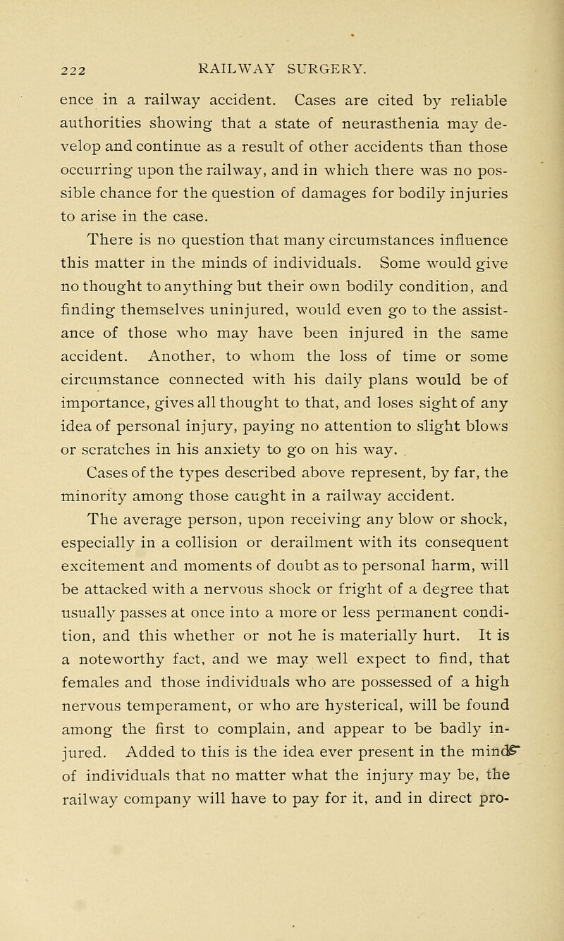 ence in a railway accident. Cases are cited by reliable authorities showing that a state of neurasthenia may de- velop and continue as a result of other accidents than those occurring upon the railway, and in which there was no pos- sible chance for the question of damages for bodily injuries to arise in the case. There is no question that many circumstances influence this matter in the minds of individuals. Some would give no thought to anything but their own bodily condition, and finding themselves uninjured, would even go to the assist- ance of those who may have been injured in the same accident. Another, to whom the loss of time or some circumstance connected with his daily plans would be of importance, gives all thought to that, and loses sight of any idea of personal injury, paying no attention to slight blows or scratches in his anxiety to go on his way. Cases of the types described above represent, by far, the minority among those caught in a railway accident. The average person, upon receiving any blow or shock, especially in a collision or derailment with its consequent excitement and moments of doubt as to personal harm, will be attacked with a nervous shock or fright of a degree that usually passes at once into a more or less permanent condi- tion, and this whether or not he is materially hurt. It is a noteworthy fact, and we may well expect to find, that females and those individuals who are possessed of a high nervous temperament, or who are hysterical, will be found among the first to complain, and appear to be badly in- jured. Added to this is the idea ever present in the mind£* of individuals that no matter what the injury may be, the railway company will have to pay for it, and in direct pro-