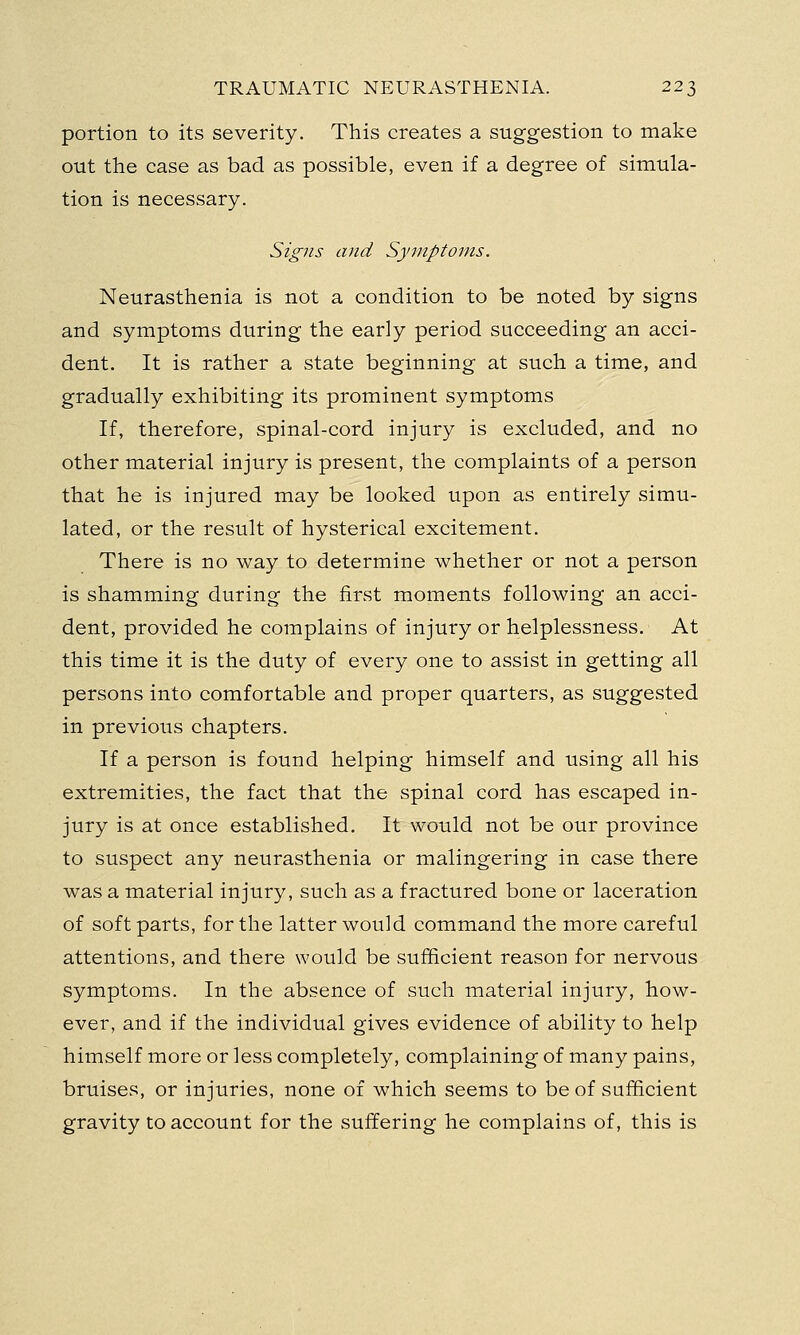 portion to its severity. This creates a suggestion to make out the case as bad as possible, even if a degree of simula- tion is necessary. Signs and Symptoms. Neurasthenia is not a condition to be noted by signs and symptoms during the early period succeeding an acci- dent. It is rather a state beginning at such a time, and gradually exhibiting its prominent symptoms If, therefore, spinal-cord injury is excluded, and no other material injury is present, the complaints of a person that he is injured may be looked upon as entirely simu- lated, or the result of hysterical excitement. There is no way to determine whether or not a person is shamming during the first moments following an acci- dent, provided he complains of injury or helplessness. At this time it is the duty of every one to assist in getting all persons into comfortable and proper quarters, as suggested in previous chapters. If a person is found helping himself and using all his extremities, the fact that the spinal cord has escaped in- jury is at once established. It would not be our province to suspect any neurasthenia or malingering in case there was a material injury, such as a fractured bone or laceration of soft parts, for the latter would command the more careful attentions, and there would be sufficient reason for nervous symptoms. In the absence of such material injury, how- ever, and if the individual gives evidence of ability to help himself more or less completely, complaining of many pains, bruises, or injuries, none of which seems to be of sufficient gravity to account for the suffering he complains of, this is