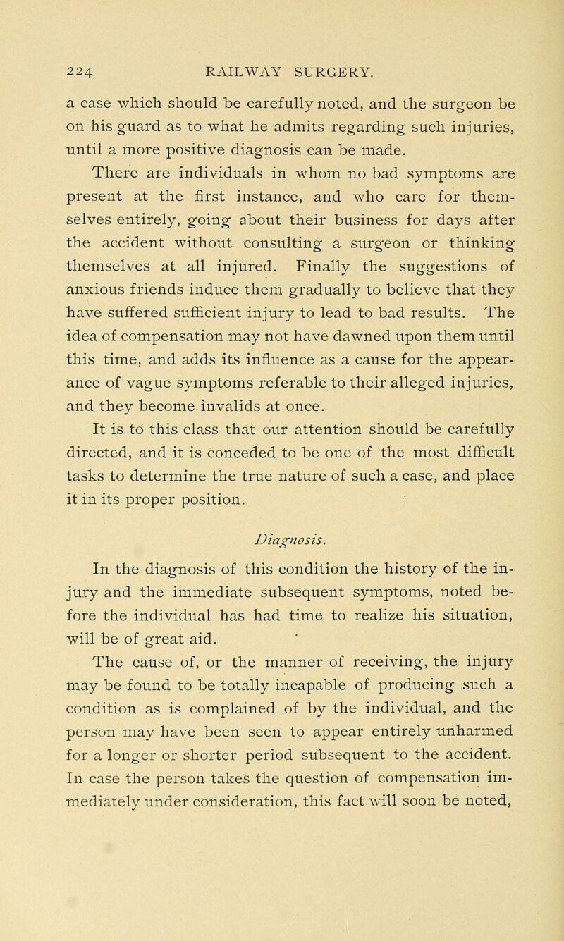 a case which should be carefully noted, and the surgeon be on his guard as to what he admits regarding such injuries, until a more positive diagnosis can be made. There are individuals in whom no bad symptoms are present at the first instance, and who care for them- selves entirely, going about their business for days after the accident without consulting a surgeon or thinking themselves at all injured. Finally the suggestions of anxious friends induce them gradually to believe that they have suffered sufficient injury to lead to bad results. The idea of compensation may not have dawned upon them until this time, and adds its influence as a cause for the appear- ance of vague symptoms referable to their alleged injuries, and they become invalids at once. It is to this class that our attention should be carefully directed, and it is conceded to be one of the most difficult tasks to determine the true nature of such a case, and place it in its proper position. Diagnosis. In the diagnosis of this condition the history of the in- jury and the immediate subsequent symptoms-, noted be- fore the individual has had time to realize his situation, will be of great aid. The cause of, or the manner of receiving, the injury may be found to be totally incapable of producing such a condition as is complained of by the individual, and the person may have been seen to appear entirely unharmed for a longer or shorter period subsequent to the accident. In case the person takes the question of compensation im- mediately under consideration, this fact will soon be noted,