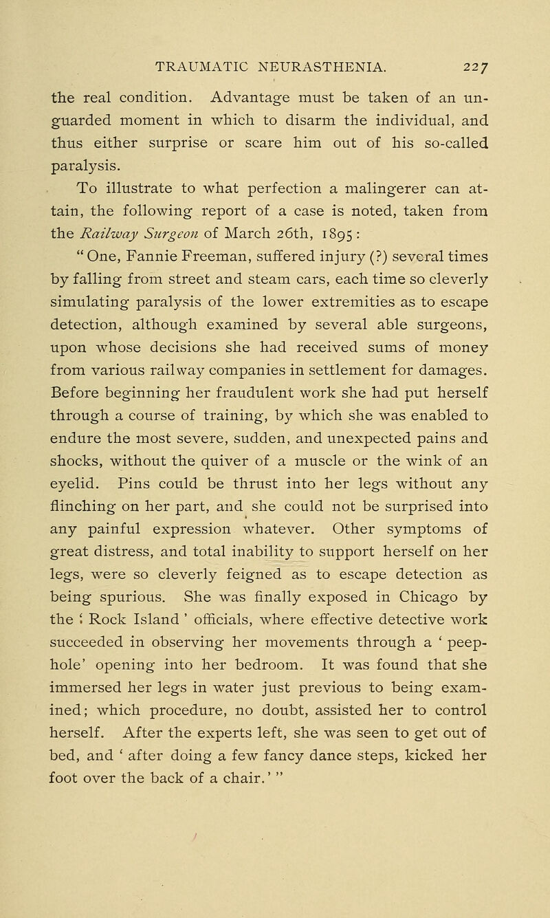the real condition. Advantage must be taken of an un- guarded moment in which to disarm the individual, and thus either surprise or scare him out of his so-called paralysis. To illustrate to what perfection a malingerer can at- tain, the following report of a case is noted, taken from the Railway Surgeon of March 26th, 1895:  One, Fannie Freeman, suffered injury (?) several times by falling from street and steam cars, each time so cleverly simulating paralysis of the lower extremities as to escape detection, although examined by several able surgeons, upon whose decisions she had received sums of money from various railway companies in settlement for damages. Before beginning her fraudulent work she had put herself through a course of training, by which she was enabled to endure the most severe, sudden, and unexpected pains and shocks, without the quiver of a muscle or the wink of an eyelid. Pins could be thrust into her legs without any flinching on her part, and she could not be surprised into any painful expression whatever. Other symptoms of great distress, and total inability to support herself on her legs, were so cleverly feigned as to escape detection as being spurious. She was finally exposed in Chicago by the ' Rock Island ' officials, where effective detective work succeeded in observing her movements through a ' peep- hole' opening into her bedroom. It was found that she immersed her legs in water just previous to being exam- ined; which procedure, no doubt, assisted her to control herself. After the experts left, she was seen to get out of bed, and ' after doing a few fancy dance steps, kicked her foot over the back of a chair.' 