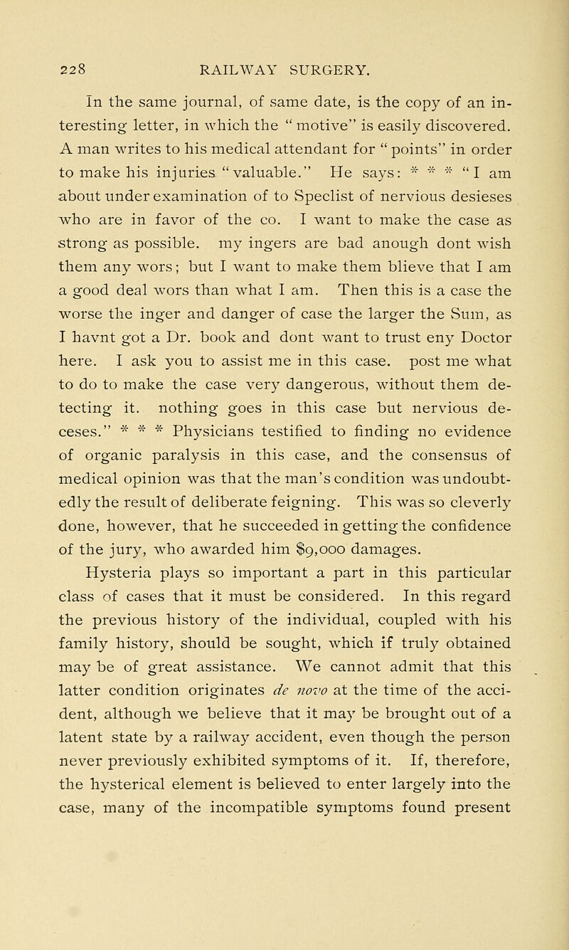 In the same journal, of same date, is the copy of an in- teresting letter, in which the  motive is easily discovered. A man writes to his medical attendant for  points in order to make his injuries valuable. He says: * * * I am about under examination of to Speclist of nervious desieses who are in favor of the co. I want to make the case as strong as possible, my ingers are bad anough dont wish them any wors; but I want to make them blieve that I am a good deal wors than what I am. Then this is a case the worse the inger and danger of case the larger the Sum, as I havnt got a Dr. book and dont want to trust eny Doctor here. I ask you to assist me in this case, post me what to do to make the case very dangerous, without them de- tecting it. nothing goes in this case but nervious de- ceses. * * * Physicians testified to finding no evidence of organic paralysis in this case, and the consensus of medical opinion was that the man's condition was undoubt- edly the result of deliberate feigning. This was so cleverly done, however, that he succeeded in getting the confidence of the jury, who awarded him $9,000 damages. Hysteria plays so important a part in this particular class of cases that it must be considered. In this regard the previous history of the individual, coupled with his family history, should be sought, which if truly obtained may be of great assistance. We cannot admit that this latter condition originates de novo at the time of the acci- dent, although we believe that it may be brought out of a latent state by a railway accident, even though the person never previously exhibited symptoms of it. If, therefore, the hysterical element is believed to enter largely into the case, many of the incompatible symptoms found present