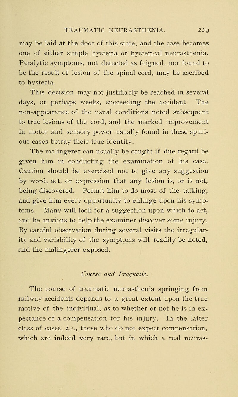 may be laid at the door of this state, and the case becomes one of either simple hysteria or hysterical neurasthenia. Paralytic symptoms, not detected as feigned, nor found to be the result of lesion of the spinal cord, may be ascribed to hysteria. This decision may not justifiably be reached in several days, or perhaps weeks, succeeding the accident. The non-appearance of the usual conditions noted subsequent to true lesions of the cord, and the marked improvement in motor and sensory power usually found in these spuri- ous cases betray their true identity. The malingerer can usually be caught if due regard be given him in conducting the examination of his case. Caution should be exercised not to give any suggestion by word, act, or expression that any lesion is, or is not, being discovered. Permit him to do most of the talking, and give him every opportunity to enlarge upon his symp- toms. Many will look for a suggestion upon which to act, and be anxious to help the examiner discover some injury. By careful observation during several visits the irregular- ity and variability of the symptoms will readily be noted, and the malingerer exposed. Course and Prognosis. The course of traumatic neurasthenia springing from railway accidents depends to a great extent upon the true motive of the individual, as to whether or not he is in ex- pectance of a compensation for his injury. In the latter class of cases, i.e., those who do not expect compensation, which are indeed very rare, but in which a real neuras-