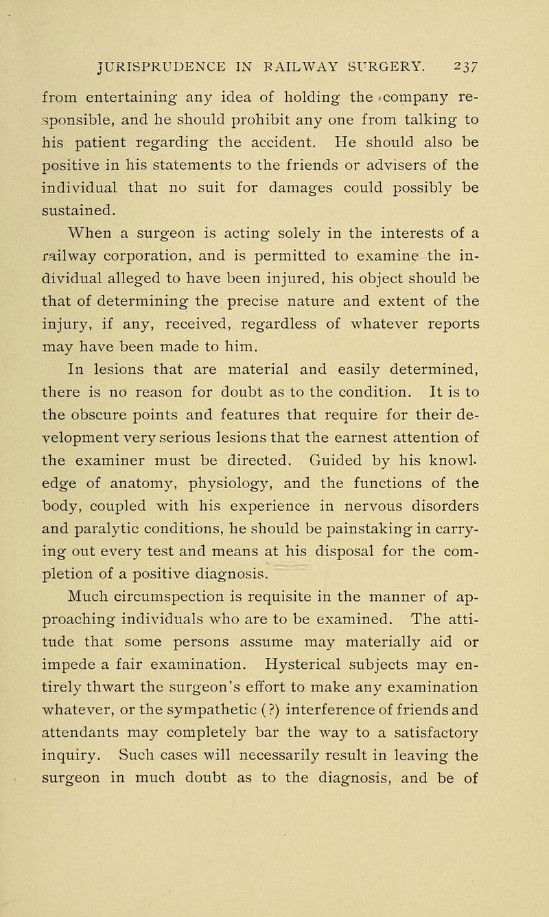from entertaining any idea of holding the 'Company re- sponsible, and he should prohibit any one from talking to his patient regarding the accident. He should also be positive in his statements to the friends or advisers of the individual that no suit for damages could possibly be sustained. When a surgeon is acting solely in the interests of a railway corporation, and is permitted to examine the in- dividual alleged to have been injured, his object should be that of determining the precise nature and extent of the injury, if any, received, regardless of whatever reports may have been made to him. In lesions that are material and easily determined, there is no reason for doubt as to the condition. It is to the obscure points and features that require for their de- velopment very serious lesions that the earnest attention of the examiner must be directed. Guided by his knowL edge of anatomy, physiology, and the functions of the body, coupled with his experience in nervous disorders and paralytic conditions, he should be painstaking in carry- ing out every test and means at his disposal for the com- pletion of a positive diagnosis. Much circumspection is requisite in the manner of ap- proaching individuals who are to be examined. The atti- tude that some persons assume may materially aid or impede a fair examination. Hysterical subjects may en- tirely thwart the surgeon's effort to make any examination whatever, or the sympathetic (?) interference of friends and attendants may completely bar the way to a satisfactory inquiry. Such cases will necessarily result in leaving the surgeon in much doubt as to the diagnosis, and be of