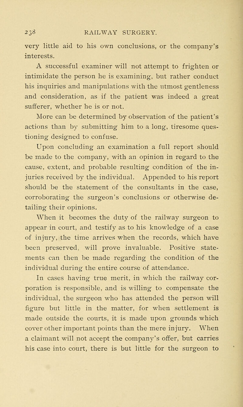very little aid to his own conclusions, or the company's interests. A successful examiner will not attempt to frighten or intimidate the person he is examining, but rather conduct his inquiries and manipulations with the utmost gentleness and consideration, as if the patient was indeed a great sufferer, whether he is or not. More can be determined by observation of the patient's actions than by submitting him to a long, tiresome ques- tioning designed to confuse. Upon concluding an examination a full report should be made to the company, with an opinion in regard to the cause, extent, and probable resulting condition of the in- juries received by the individual. Appended to his report should be the statement of the consultants in the case, corroborating the surgeon's conclusions or otherwise de- tailing their opinions. When it becomes the duty of the railway surgeon to appear in court, and testify as to his knowledge of a case of injury, the time arrives when the records, which have been preserved, will prove invaluable. Positive state- ments can then be made regarding the condition of the individual during the entire course of attendance. In cases having true merit, in which the railway cor- poration is responsible, and is willing to compensate the individual, the surgeon who has attended the person will figure but little in the matter, for when settlement is made outside the courts, it is made upon grounds which cover other important points than the mere injury. When a claimant will not accept the company's offer, but carries his case into court, there is but little for the surgeon to