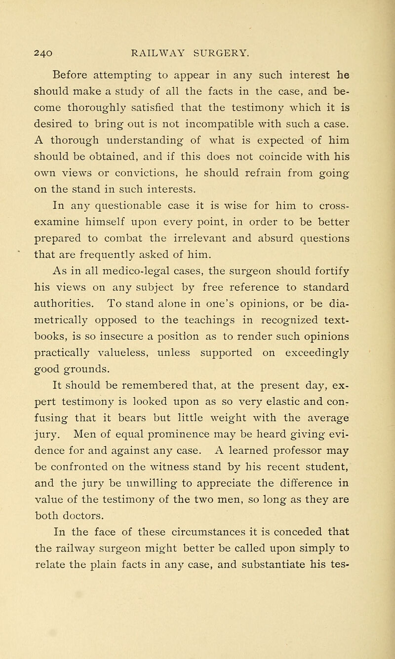 Before attempting to appear in any such interest he should make a study of all the facts in the case, and be- come thoroughly satisfied that the testimony which it is desired to bring out is not incompatible with such a case. A thorough understanding of what is expected of him should be obtained, and if this does not coincide with his own views or convictions, he should refrain from going on the stand in such interests. In any questionable case it is wise for him to cross- examine himself upon every point, in order to be better prepared to combat the irrelevant and absurd questions that are frequently asked of him. As in all medico-legal cases, the surgeon should fortify his views on any subject by free reference to standard authorities. To stand alone in one's opinions, or be dia- metrically opposed to the teachings in recognized text- books, is so insecure a position as to render such opinions practically valueless, unless supported on exceedingly good grounds. It should be remembered that, at the present day, ex- pert testimony is looked upon as so very elastic and con- fusing that it bears but little weight with the average jury. Men of equal prominence may be heard giving evi- dence for and against any case. A learned professor may be confronted on the witness stand by his recent student, and the jury be unwilling to appreciate the difference in value of the testimony of the two men, so long as they are both doctors. In the face of these circumstances it is conceded that the railway surgeon might better be called upon simply to relate the plain facts in any case, and substantiate his tes-