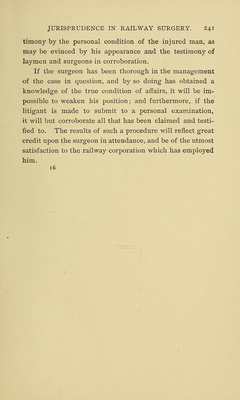 timony by the personal condition of the injured man, as may be evinced by his appearance and the testimony of laymen and surgeons in corroboration. If the surgeon has been thorough in the management of the case in question, and by so doing has obtained a knowledge of the true condition of affairs, it will be im- possible to weaken his position; and furthermore, if the litigant is made to submit to a personal examination, it will but corroborate all that has been claimed and testi- fied to. The results of such a procedure will reflect great credit upon the surgeon in attendance, and be of the utmost satisfaction to the railway corporation which has employed him. 16