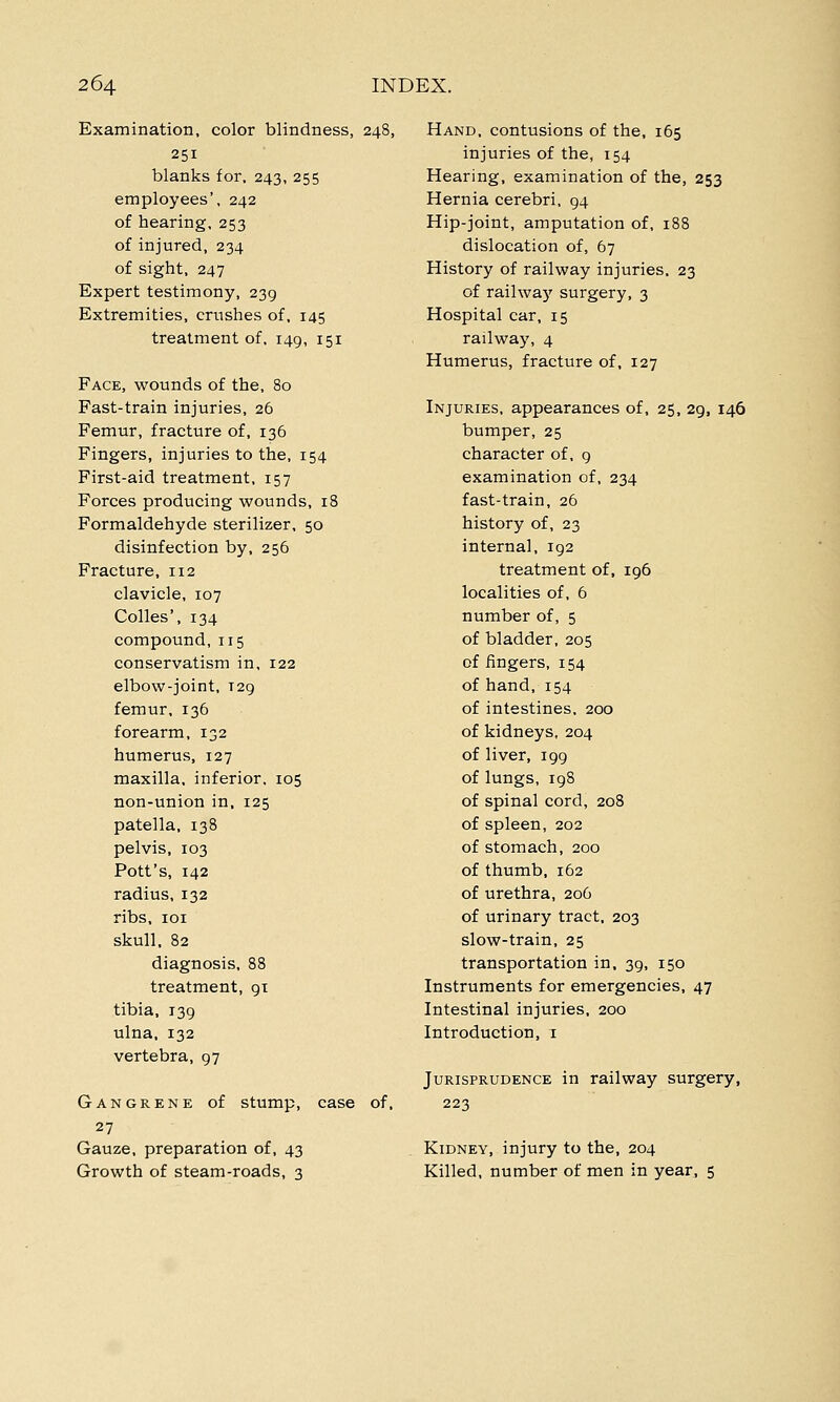 Examination, color blindness, 248, 251 blanks for, 243, 255 employees', 242 of hearing, 253 of injured, 234 of sight, 247 Expert testimony, 239 Extremities, crushes of, 145 treatment of, 149, 151 Face, wounds of the, 80 Fast-train injuries, 26 Femur, fracture of, 136 Fingers, injuries to the, 154 First-aid treatment, 157 Forces producing wounds, 18 Formaldehyde sterilizer, 50 disinfection by, 256 Fracture, 112 clavicle, 107 Colles', 134 compound, 115 conservatism in, 122 elbow-joint, T29 femur, 136 forearm, 132 humerus, 127 maxilla, inferior, 105 non-union in, 125 patella, 138 pelvis, 103 Pott's, 142 radius, 132 ribs, 101 skull, 82 diagnosis, 88 treatment, gt tibia, 139 ulna, 132 vertebra, 97 Gangrene of stump, case of, 27 Gauze, preparation of, 43 Growth of steam-roads, 3 Hand, contusions of the, 165 injuries of the, 154 Hearing, examination of the, 253 Hernia cerebri, 94 Hip-joint, amputation of, 188 dislocation of, 67 History of railway injuries, 23 of railwaj' surgery, 3 Hospital car, 15 railway, 4 Humerus, fracture of, 127 Injuries, appearances of, 25, 29, 146 bumper, 25 character of, 9 examination of, 234 fast-train, 26 history of, 23 interna], 192 treatment of, 196 localities of, 6 number of, 5 of bladder, 205 of fingers, 154 of hand, 154 of intestines. 200 of kidneys, 204 of liver, 199 of lungs, 198 of spinal cord, 208 of spleen, 202 of stomach, 200 of thumb, 162 of urethra, 206 of urinary tract, 203 slow-train, 25 transportation in, 39, 150 Instruments for emergencies, 47 Intestinal injuries, 200 Introduction, 1 Jurisprudence in railway surgery, 223 Kidney, injury to the, 204 Killed, number of men in year, 5