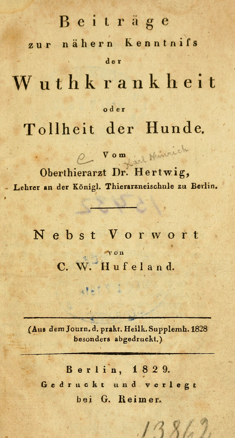 Beiträge zur nähern Kenntnifs der Wuthk rankheit oder Tollheit der Hunde. r) V om Oberthierarzt Dr. Hertwig, Lehrer an der Königl. Thierarzneischule zu Berlin, Nebst Vorwort T O II C, W/Hufel an d. * » {Aus dem Journ. d. praKt. Heilk. Supplemh. 1828 besonders abgedruckt.) Berlin, 1829. Gedruckt und verlegt bei G. Reimer, m>