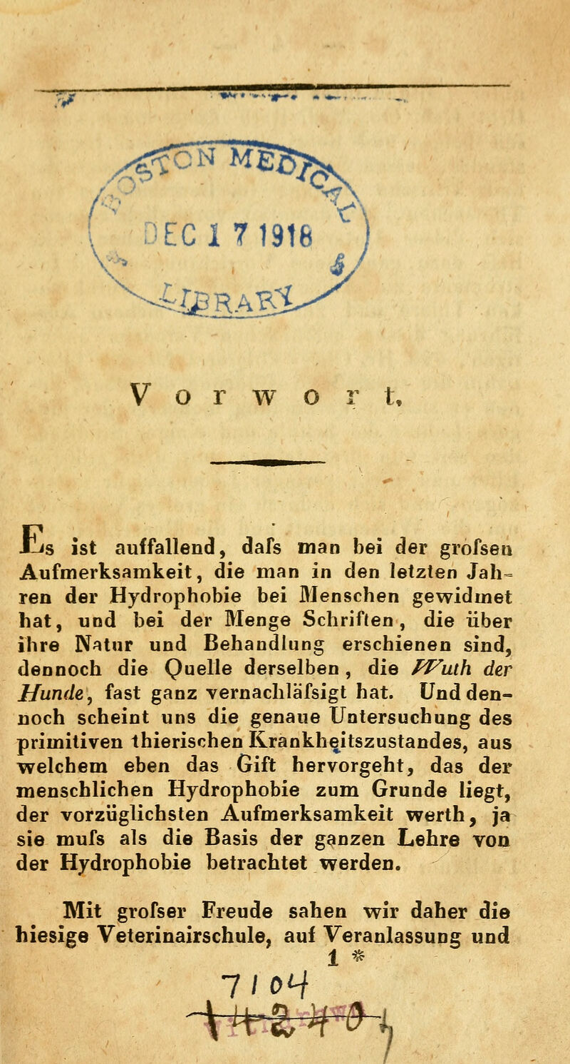 w EC 17 1916 Vorwort, t-is ist auffallend, dafs man bei der grofsen Aufmerksamkeit, die man in den letzten Jah= ren der Hydrophobie bei Menschen gewidmet hat, und bei der Menge Schriften, die über ihre Natur und Behandlung erschienen sind, dennoch die Quelle derselben , die PVuih der Hunde, fast ganz vernachlä'fsigt hat. Und den- noch scheint uns die genaue Untersuchung des primitiven thierischen Krankheitszustandes, aus welchem eben das Gift hervorgeht, das der menschlichen Hydrophobie zum Grunde liegt, der vorzüglichsten Aufmerksamkeit werth, ja sie mufs als die Basis der ganzen Lehre von der Hydrophobie betrachtet werden. Mit grofser Freude sahen wir daher die hiesige Veterinairschule, auf Veranlassung und 1 * 7/<W i-^r¥-x--