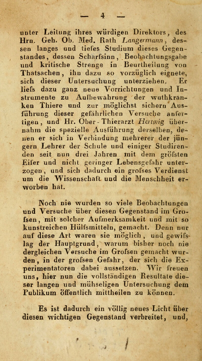 unter Leitung ihres würdigen Direktors, des Hrn. Geh. Ob. Med. Rath Langermann, des- sen langes und tiefes Studium dieses Gegen- standes, dessen Scharfsinn, Beobachtungsgabe und kritische Strenge in Beurtheilung von Thatsachen, ihn dazu so vorzüglich eignete, sich dieser Untersuchung unterziehen. Er liefs dazu ganz neue Vorrichtungen und In- strumente zu Aufbewahrung der wuthkran- ken Thiere und zur möglichst sichern Aus- führung dieser gefährlichen Versuche anfer- tigen, und Hr. Ober-Thierarzt Hertwig über- nahm die spezielle Ausführung derselben, de- nen er sich in Verbindung mehrerer der jun- gem Lehrer der Schule und einiger Studiren- den seit nun drei Jahren mit dem gröfsten Eifer und nicht geringer Lebensgefahr unter- zogen , und sich dadurch ein grofses Verdienst um die Wissenschaft und die Menschheit er- worben hat. Noch nie wurden so viele Beobachtungen und Versuche über diesen Gegenstand im Gro- fsen, mit solcher Aufmerksamkeit und mit so kunstreichen Hülfsmitteln, gemacht. Denn nur auf diese Art waren sie möglich , und gewifs* lag der Hauptgrund, warum bisher noch nie dergleichen Versuche im Grofs6n gemacht wur- den , in der grofsen Gefahr, der sich die Ex- perimentatoren dabei aussetzen. Wir freuen uns, hier nun die vollständigen Resultate die- ser langen und mühseligen Untersuchung dem Publikum Öffentlich mittheilen zu können. Es ist dadurch ein völlig neues Licht über diesen wichtigen Gegenstand verbreitet, und,